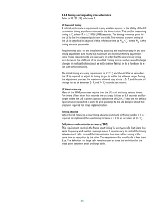 3.6.4 Timing and signaling characteristics
Refer to 36.133 [10] subclause 7.

UE transmit timing
A critical performance requirement in any wireless system is the ability of the UE
to maintain timing synchronization with the base station. The unit for measuring
timing is Ts, where Ts = 1/(15000*2048) seconds. The timing reference point for
the UE is the first detected path from the eNB. The nominal transmit timing of
the UE is specified in advance of this reference time as NTA* Ts , where NTA is the
timing advance parameter.

Requirements exist for the initial timing accuracy, the maximum step in any one
timing adjustment and finally the maximum and minimum timing adjustment
rates. These requirements are necessary in order that the worst case timing
error between the eNB and UE is bounded. Timing errors can be caused by large
changes in multipath delay (such as with shadow fading) or by a handover to a
cell with different timing.

The initial timing accuracy requirement is ±12* Ts and should this be exceeded,
the UE is required to adjust its timing to get to within the allowed range. During
the adjustment process the maximum allowed step size is ±2* Ts and the rate of
change has to be between 2* Ts and 7* Ts seconds per second.

UE timer accuracy
Many of the RRM processes require that the UE start and stop various timers.
For timers of less than four seconds the accuracy is fixed at 0.1 seconds and for
longer timers the UE is given a greater allowance of 0.25%. These are not critical
figures but are specified in order to give guidance to the UE designer about the
precision required for timer implementation.

Timing advance
When the UE receives a new timing advance command in frame number n it is
required to implement the new timing in frame n + 6 to an accuracy of ±4* Ts.

Cell phase synchronization accuracy (TDD)
This requirement controls the frame start timing for any two cells that share the
same frequency and overlap coverage areas. It is necessary to control the timing
between such cells to avoid the transmission from one cell occurring at the
same time as reception by the other. The requirement for small cells is less than
3 μs. The definition for large cells remains open as does the definition for the
break point between small and large cells.




                   55
 