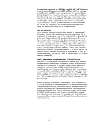 Synchronization requirements for E-UTRAN to cdma2000 1xRTT/HSPD handovers
In order for successful handover to cdma2000 1xRTT and HRPD it is necessary
for the UE to know the CDMA system timing reference. This is achieved by the
eNB providing the timing via a system information message. Once the UE knows
the system timing, it can report the timing of the target system’s pilot signals.
The basic requirement is for the eNB to be within ±10 μs of the CDMA system
time. The eNB is expected to be synchronized to GPS time and to maintain
±10 μs accuracy for a period of up to 8 hours should GPS synchronization be
lost. The eNB also has to ensure that the message transmitting the CDMA
system time is transmitted within 10 μs of the expected time.

Radio link monitoring
The UE is required to monitor the quality of the downlink for the purposes of
determining if the radio link is good enough to continue transmission. This is
done through the parameters Qout and Qin. The threshold for Qout is defined as the
level at which the downlink radio link cannot be reliably received. There is no
direct measure, but the assumption is that Qout corresponds to an approximate
10% block error ratio of a hypothetical PDCCH transmission taking into account
a number of network settings and radio conditions. Qin is defined as having a
much higher probability of reception than Qout. The Qin threshold is nominally a
2% block error ratio of the hypothetical PDCCH for a defined set of network set-
tings and radio conditions. The requirements for the UE to monitor the radio link
quality are specified in terms of how long the UE takes to switch off when the
quality drops below Qout and how long it takes for the UE to switch back on when
the quality rises above Qin.

3.6.5 UE measurement procedures in RRC_CONNECTED state
Refer to 36.133 [15] subclause 8. In cellular systems, knowing when and where
to make a handover can be difficult. To make good handover decisions requires
knowledge of the environment. By measuring and reporting the radio environ-
ment when in a connected state, the UE provides the system with the raw
material needed to make the correct handover decisions. Many parameters can
be measured, and the rules for how and when to gather and report these param-
eters are complex. The requirements, which are split according to RAT, are the
following: E-UTRA intra-frequency, E-UTRA inter-frequency, inter-RAT UTRA FDD,
UTRA TDD and GSM. The required measurement accuracy is defined in 36.133
[15] subclause 9.

With the exception of intra-frequency measurements, it is not possible for the
UE to gather information on different frequencies or RATs without implementing
a transmission gap. During this period the UE is able to retune its receiver (DRX)
to monitor other frequencies. The options for configuring the UE can become
quite complex, especially when the radio environment includes multiple bands
and RATs. Trade-offs have to be made between the desire for full knowledge
of the radio environment, which requires frequent gaps, and the desire for less
interruption and fewer measurements, which leads to slower and less optimized
handover decisions.




                   56
 