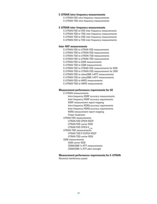 E-UTRAN intra-frequency measurements
    E-UTRAN FDD intra frequency measurements
    E-UTRAN TDD intra frequency measurements

E-UTRAN inter-frequency measurements
    E-UTRAN FDD to FDD inter frequency measurements
    E-UTRAN TDD to TDD inter frequency measurements
    E-UTRAN TDD to FDD inter frequency measurements
    E-UTRAN FDD to TDD inter frequency measurements

Inter-RAT measurements
    E-UTRAN FDD to UTRAN FDD measurements
    E-UTRAN TDD to UTRAN FDD measurements
    E-UTRAN TDD to UTRAN TDD measurements
    E-UTRAN FDD to UTRAN TDD measurements
    E-UTRAN FDD to GSM measurements
    E-UTRAN TDD to GSM measurements
    E-UTRAN FDD to UTRAN FDD measurements for SON
    E-UTRAN TDD to UTRAN FDD measurements for SON
    E-UTRAN FDD to cdma2000 1xRTT measurements
    E-UTRAN TDD to cdma2000 1xRTT measurements
    E-UTRAN FDD to HRPD measurements
    E-UTRAN TDD to HRPD measurements

Measurement performance requirements for UE
    E-UTRAN measurements
        Intra-frequency RSRP accuracy measurements
        Inter-frequency RSRP accuracy requirements
        RSRP measurement report mapping
        Intra-frequency RSRQ accuracy requirements
        Inter-frequency RSRQ accuracy requirements
        RSRQ measurement report mapping
        Power headroom
    UTRAN FDD measurements
        UTRAN FDD CPICH RSCP
        UTRAN FDD carrier RSSI
        UTRAN FDD CPICH Ec/N0
    UTRAN TDD measurements
        UTRAN TDD P-CCPCH RSCP
        UTRAN TDD carrier RSSI
    GSM measurements
        GSM carrier RSSI
        CDMA2000 1x RTT measurements
        CDMA2000 1x RTT pilot strength

Measurement performance requirements for E-UTRAN
Received interference power




                 57
 