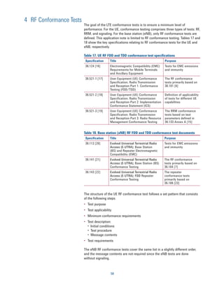 4 RF Conformance Tests
                         The goal of the LTE conformance tests is to ensure a minimum level of
                         performance. For the UE, conformance testing comprises three types of tests: RF,
                         RRM, and signaling. For the base station (eNB), only RF conformance tests are
                         defined. This application note is limited to RF conformance testing. Tables 17 and
                         18 show the key specifications relating to RF conformance tests for the UE and
                         eNB, respectively.

                         Table 17. UE RF FDD and TDD conformance test specifications
                          Specification      Title                                  Purpose
                          36.124 [16]        Electromagnetic Compatibility (EMC)    Tests for EMC emissions
                                             Requirements for Mobile Terminals      and immunity
                                             and Ancillary Equipment
                          36.521-1 [17]      User Equipment (UE) Conformance        The RF conformance
                                             Speciﬁcation; Radio Transmission       tests primarily based on
                                             and Reception Part 1: Conformance      36.101 [6]
                                             Testing (FDD/TDD)
                          36.521-2 [18]      User Equipment (UE) Conformance        Deﬁnition of applicability
                                             Speciﬁcation; Radio Transmission       of tests for different UE
                                             and Reception Part 2: Implementation   capabilities
                                             Conformance Statement (ICS)
                          36.521-3 [19]      User Equipment (UE) Conformance        The RRM conformance
                                             Speciﬁcation; Radio Transmission       tests based on test
                                             and Reception Part 3: Radio Resource   parameters deﬁned in
                                             Management Conformance Testing         36.133 Annex A [15]


                         Table 18. Base station (eNB) RF FDD and TDD conformance test documents
                          Specification      Title                                  Purpose
                          36.113 [20]        Evolved Universal Terrestrial Radio    Tests for EMC emissions
                                             Access (E-UTRA); Base Station          and immunity
                                             (BS) and Repeater Electromagnetic
                                             Compatibility (EMC)
                          36.141 [21]        Evolved Universal Terrestrial Radio    The RF conformance
                                             Access (E-UTRA); Base Station (BS)     tests primarily based on
                                             Conformance Testing                    36.104 [7]
                          36.143 [22]        Evolved Universal Terrestrial Radio    The repeater
                                             Access (E-UTRA); FDD Repeater          conformance tests
                                             Conformance Testing                    primarily based on
                                                                                    36.106 [23]


                         The structure of the UE RF conformance test follows a set pattern that consists
                         of the following steps:
                         •	 Test purpose
                         •	 Test applicability
                         •	 Minimum conformance requirements
                         •	 Test description:
                            •	 Initial	conditions
                            •	 Test	procedure
                            •	 Message	contents
                         •	 Test requirements

                         The eNB RF conformance tests cover the same list in a slightly different order,
                         and the message contents are not required since the eNB tests are done
                         without signaling.



                                             58
 