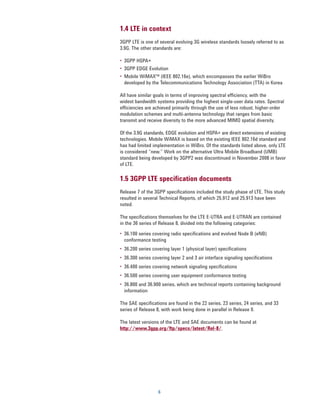 1.4 LTE in context
3GPP LTE is one of several evolving 3G wireless standards loosely referred to as
3.9G. The other standards are:

•	 3GPP HSPA+
•	 3GPP EDGE Evolution
•	 Mobile WiMAX™ (IEEE 802.16e), which encompasses the earlier WiBro
   developed by the Telecommunications Technology Association (TTA) in Korea

All have similar goals in terms of improving spectral efficiency, with the
widest bandwidth systems providing the highest single-user data rates. Spectral
efficiencies are achieved primarily through the use of less robust, higher-order
modulation schemes and multi-antenna technology that ranges from basic
transmit and receive diversity to the more advanced MIMO spatial diversity.

Of the 3.9G standards, EDGE evolution and HSPA+ are direct extensions of existing
technologies. Mobile WiMAX is based on the existing IEEE 802.16d standard and
has had limited implementation in WiBro. Of the standards listed above, only LTE
is considered “new.” Work on the alternative Ultra Mobile Broadband (UMB)
standard being developed by 3GPP2 was discontinued in November 2008 in favor
of LTE.

1.5 3GPP LTE specification documents
Release 7 of the 3GPP specifications included the study phase of LTE. This study
resulted in several Technical Reports, of which 25.912 and 25.913 have been
noted.

The specifications themselves for the LTE E-UTRA and E-UTRAN are contained
in the 36 series of Release 8, divided into the following categories:

•	 36.100 series covering radio specifications and evolved Node B (eNB)
   conformance testing
•	 36.200 series covering layer 1 (physical layer) specifications
•	 36.300 series covering layer 2 and 3 air interface signaling specifications
•	 36.400 series covering network signaling specifications
•	 36.500 series covering user equipment conformance testing
•	 36.800 and 36.900 series, which are technical reports containing background
   information

The SAE specifications are found in the 22 series, 23 series, 24 series, and 33
series of Release 8, with work being done in parallel in Release 9.

The latest versions of the LTE and SAE documents can be found at
http://www.3gpp.org/ftp/specs/latest/Rel-8/.




                   6
 