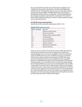 The scope of these RF transmitter tests will be familiar from UMTS and are
modified only in the details as they pertain to LTE and the SC-FDMA uplink
modulation format. The transmitter tests are carried out using uplink reference
measurement channels (RMCs). The RMCs fall into three main categories—
fully allocated, partially allocated, and single RB—and were defined based on
the simulation assumptions used to derive the requirements. The number of
different RMC configurations defined for testing is a balance between thorough-
ness and excessive test time.

4.1.2 UE RF receiver characteristics
Table 20 lists the UE receiver test cases defined in 36.521-1 [17].

Table 20. UE RF receiver test cases
 36.521-1 subclause     Test case
 7.3                    Reference sensitivity level
 7.4                    Maximum input level
 7.5                    Adjacent channel selectivity (ACS)
 7.6.1                  In-band blocking
 7.6.2                  Out-of-band blocking
 7.6.3                  Narrow band blocking
 7.7                    Spurious response
 7.8.1                  Wide band intermodulation
 7.9                    Spurious emissions


These test cases are similar to the UE RF test cases for UMTS. One difference
worth noting is that the receiver minimum requirements for UMTS were
typically specified in terms of a bit error ratio (BER) as distinct from the BLER
used in the UMTS performance tests. This difference was due to somewhat
arbitrary choices made during the early development of UMTS when some
requirements simulation work was done using BER and others using BLER.
Because a verifiable BER result requires the transmitted data to be looped back
to the test system, it is a more difficult measure to make than simply counting
the UE’s ACK and NACK reports necessary for calculating BLER. That said, BER
is more subtle in its ability to pick up small variations in performance compared
to BLER and remains a useful measure during product development. For LTE the
receiver minimum requirements are expressed in terms of a percentage through-
put (> 95%) of the RMC used in the test. Since BLER can be mapped directly to
throughput, the LTE receiver tests are brought in line with the performance tests
that have always been based on BLER and throughput.




                   60
 