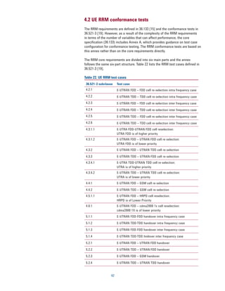 4.2 UE RRM conformance tests
The RRM requirements are defined in 36.133 [15] and the conformance tests in
36.521-3 [19]. However, as a result of the complexity of the RRM requirements
in terms of the number of variables that can affect performance, the core
specification (36.133) includes Annex A, which provides guidance on test case
configuration for conformance testing. The RRM conformance tests are based on
this annex rather than on the core requirements directly.

The RRM core requirements are divided into six main parts and the annex
follows the same six-part structure. Table 22 lists the RRM test cases defined in
36.521-3 [19].

Table 22. UE RRM test cases
 36.521-3 subclause     Test case
 4.2.1                  E-UTRAN FDD – FDD cell re-selection intra frequency case
 4.2.2                  E-UTRAN TDD – TDD cell re-selection intra frequency case
 4.2.3                  E-UTRAN FDD – FDD cell re-selection inter frequency case
 4.2.4                  E-UTRAN FDD – TDD cell re-selection inter frequency case
 4.2.5                  E-UTRAN TDD – FDD cell re-selection inter frequency case
 4.2.6                  E-UTRAN TDD – TDD cell re-selection inter frequency case
 4.3.1.1                E-UTRA FDD-UTRAN FDD cell reselection:
                        UTRA FDD is of higher priority
 4.3.1.2                E-UTRAN FDD – UTRAN FDD cell re-selection:
                        UTRA FDD is of lower priority
 4.3.2                  E-UTRAN FDD – UTRAN TDD cell re-selection

 4.3.3                  E-UTRAN TDD – UTRAN FDD cell re-selection
 4.3.4.1                E-UTRA TDD-UTRAN TDD cell re-selection:
                        UTRA is of higher priority
 4.3.4.2                E-UTRAN TDD – UTRAN TDD cell re-selection:
                        UTRA is of lower priority
 4.4.1                  E-UTRAN FDD – GSM cell re-selection

 4.4.2                  E-UTRAN TDD – GSM cell re-selection
 4.5.1.1                E-UTRAN FDD – HRPD cell reselection:
                        HRPD is of Lower Priority
 4.6.1                  E-UTRAN FDD – cdma2000 1x cell reselection:
                        cdma2000 1X is of lower priority
 5.1.1                  E-UTRAN FDD-FDD handover intra frequency case

 5.1.2                  E-UTRAN TDD-TDD handover intra frequency case

 5.1.3                  E-UTRAN FDD-FDD handover inter frequency case

 5.1.4                  E-UTRAN TDD-TDD hndover inter frequency case

 5.2.1                  E-UTRAN FDD – UTRAN FDD handover

 5.2.2                  E-UTRAN TDD – UTRAN FDD handover

 5.2.3                  E-UTRAN FDD – GSM handover

 5.2.4                  E-UTRAN TDD – UTRAN TDD handover


                   62
 