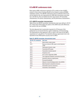 4.3 eNB RF conformance tests
Base station (eNB) conformance testing for LTE is similar to that of UMTS
except for those areas of testing affected by the change to using an OFDMA
modulation scheme. The eNB RF conformance tests are defined in 36.141 [21]
and are based on the core requirements for eNB radio transmission and recep-
tion in 36.104 [7]. They are divided into three main sections: RF transmitter
characteristics, RF receiver characteristics, and RF performance characteristics.

4.3.1 eNB RF transmitter characteristics
Table 23 lists the eNB RF transmitter characteristics test cases defined in 36.141
[21]. These tests closely follow the pattern of the UMTS tests with differences
due mainly to the use of OFDMA.

The time alignment test is particularly important for LTE because of the
widespread use of transmit diversity, spatial multiplexing, and beamsteering.
The requirement for time alignment is 65 ns, which is the same as the UMTS
requirement of 1/4 chip (65 ns). The downlink reference signal power test is the
equivalent of the CPICH power accuracy test for UMTS.

Table 23. eNB RF transmitter characteristics tests
 36.141 [21] subclause   Test case
 6.2                     Base station output power
 6.3.1                   Resource element (RE) power control dynamic
                         range
 6.3.2                   Total power dynamic range
 6.4.1                   Transmitter OFF power
 6.4.2                   Transmitter transient period
 6.5.1                   Frequency error
 6.5.2                   Error vector magnitude (EVM)
 6.5.3                   Time alignment between transmitter branches
 6.5.4                   Downlink reference signal power
 6.6.1                   Occupied bandwidth
 6.6.2                   Adjacent channel leakage power ratio (ACLR)
 6.6.3                   Operating band unwanted emissions
 6.6.4                   Transmitter spurious emissions
 6.7                     Transmitter intermodulation




                   65
 