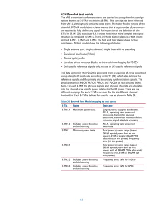 4.3.4 Downlink test models
The eNB transmitter conformance tests are carried out using downlink configu-
rations known as E-UTRA test models (E-TM). This concept has been inherited
from UMTS, although any similarity stops there. The highly flexible nature of the
downlink OFDMA modulation scheme means that a large number of parameters
are required to fully define any signal. An inspection of the definition of the
E-TM in 36.141 [21] subclause 6.1.1 shows how much more complex the signal
structure is compared to UMTS. There are three distinct classes of test model
defined: E-TM1, E-TM2 and E-TM3. The first and third classes have further
subclasses. All test models have the following attributes:

•	 Single antenna port, single codeword, single layer with no precoding
•	 Duration of one frame (10 ms)
•	 Normal cyclic prefix
•	 Localized virtual resource blocks, no intra-subframe hopping for PDSCH
•	 Cell-specific reference signals only; no use of UE-specific reference signals

The data content of the PDSCH is generated from a sequence of zeros scrambled
using a length-31 Gold code according to 36.211 [10], which also defines the
reference signals and the primary and secondary synchronization signals. The
physical channels PBCH, PCFICH, PHICH, and PDCCH all have detailed defini-
tions. For each E-TM, the physical signals and physical channels are allocated
into the channel at a specific power relative to the RS power. There are six
different mappings for each E-TM to account for the six different channel
bandwidths. Each E-TM is defined for specific use as shown in Table 26.

Table 26. Evolved Test Model mapping to test cases
 E-TM       Notes                        Test case
 E-TM1.1    Maximum power tests          Output power, occupied bandwidth,
                                         ACLR, operating band unwanted
                                         emissions, transmitter spurious
                                         emissions, transmitter intermodulation,
                                         reference signal absolute accuracy
 E-TM1.2    Includes power boosting      ACLR, operating band unwanted
            and de-boosting              emissions
 E-TM2      Minimum power tests          Total power dynamic range (lower
                                         OFDM symbol power limit at min
                                         power), EVM of single 64QAM PRB
                                         allocation (at min power), frequency
                                         error (at min power)
 E-TM3.1                                 Total power dynamic range (upper
                                         OFDM symbol power limit at max
                                         power with all 64QAM PRBs allocated),
                                         frequency error, EVM for 64QAM (at
                                         max power)
 E-TM3.2    Includes power boosting      Frequency error, EVM for 16QAM
            and de-boosting
 E-TM3.3    Includes power boosting      Frequency error, EVM for QPSK
            and de-boosting




                    67
 