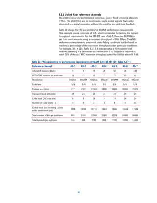 4.3.5 Uplink fixed reference channels
                             The eNB receiver and performance tests make use of fixed reference channels
                             (FRCs). The eNB FRCs are, in most cases, single-ended signals that can be
                             generated in a signal generator without the need for any real-time feedback.

                             Table 27 shows the FRC parameters for 64QAM performance requirements.
                             This example uses a code rate of 5/6, which is intended for testing the highest
                             throughput requirements. For the 100 RB case of A5-7, there are 86,400 bits
                             per 1 ms subframe indicating a maximum throughput of 86.4 Mbps. The eNB
                             performance requirements measured under fading conditions will be based on
                             reaching a percentage of the maximum throughput under particular conditions.
                             For example, 36.141 [21] Table 8.2.1.5-6 indicates that a two channel eNB
                             receiver operating in a pedestrian A channel with 5 Hz Doppler is required to
                             reach 70% of the A5-7 FRC maximum throughput when the SNR is above 19.7 dB.

Table 27. FRC parameters for performance requirements (64QAM 5/6) (36.141 [21] Table A.5-1)
Reference channel                       A5-1        A5-2     A5-3      A5-4      A5-5      A5-6       A5-7
Allocated resource blocks                 1           6       15        25        50         75       100

DFT-OFDM symbols per subframe            12          12       12        12        12         12        12

Modulation                             64QAM        64QAM   64QAM     64QAM     64QAM     64QAM      64QAM

Code rate                                5/6         5/6     5/6        5/6       5/6       5/6       5/6

Payload size (bits)                      712        4392    11064      18336     36696     55056     75376

Transport block CRC (bits)               24          24       24        24        24         24        24

Code block CRC size (bits)                0           0       24        24        24         24        24

Number of code blocks - C                 1           1        2         3         6         9         13

Coded block size including 12 bits
                                        2220        13260   16716      18444     18444     18444     17484
trellis termination (bits)

Total number of bits per subframe        864        5184    12960      21600     43200     64800     86400

Total symbols per subframe               144         864     2160      3600      7200      10800     14400




                                               68
 
