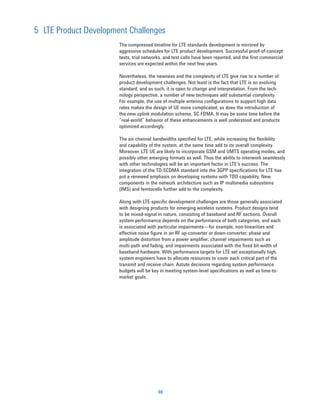 5 LTE Product Development Challenges
                       The compressed timeline for LTE standards development is mirrored by
                       aggressive schedules for LTE product development. Successful proof-of-concept
                       tests, trial networks, and test calls have been reported, and the first commercial
                       services are expected within the next few years.

                       Nevertheless, the newness and the complexity of LTE give rise to a number of
                       product development challenges. Not least is the fact that LTE is an evolving
                       standard, and as such, it is open to change and interpretation. From the tech-
                       nology perspective, a number of new techniques add substantial complexity.
                       For example, the use of multiple antenna configurations to support high data
                       rates makes the design of UE more complicated, as does the introduction of
                       the new uplink modulation scheme, SC-FDMA. It may be some time before the
                       “real-world” behavior of these enhancements is well understood and products
                       optimized accordingly.

                       The six channel bandwidths specified for LTE, while increasing the flexibility
                       and capability of the system, at the same time add to its overall complexity.
                       Moreover, LTE UE are likely to incorporate GSM and UMTS operating modes, and
                       possibly other emerging formats as well. Thus the ability to interwork seamlessly
                       with other technologies will be an important factor in LTE’s success. The
                       integration of the TD-SCDMA standard into the 3GPP specifications for LTE has
                       put a renewed emphasis on developing systems with TDD capability. New
                       components in the network architecture such as IP multimedia subsystems
                       (IMS) and femtocells further add to the complexity.

                       Along with LTE-speciﬁc development challenges are those generally associated
                       with designing products for emerging wireless systems. Product designs tend
                       to be mixed-signal in nature, consisting of baseband and RF sections. Overall
                       system performance depends on the performance of both categories, and each
                       is associated with particular impairments—for example, non-linearities and
                       effective noise figure in an RF up-converter or down-converter; phase and
                       amplitude distortion from a power ampliﬁer; channel impairments such as
                       multi-path and fading; and impairments associated with the fixed bit-width of
                       baseband hardware. With performance targets for LTE set exceptionally high,
                       system engineers have to allocate resources to cover each critical part of the
                       transmit and receive chain. Astute decisions regarding system performance
                       budgets will be key in meeting system-level specifications as well as time-to-
                       market goals.




                                          69
 