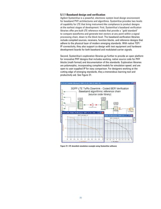 5.1.1 Baseband design and verification
Agilent SystemVue is a powerful, electronic system level design environment
for baseband PHY architectures and algorithms. SystemVue provides two levels
of capability for LTE that bring instrument-like compliance to product designs
at the earliest stages of development. First, SystemVue’s baseband veriﬁcation
libraries offer pre-built LTE reference models that provide a “gold standard”
to compare waveforms and generate test vectors at any point within a signal
processing chain, down to the block level. The baseband veriﬁcation libraries
include compiled sources, receivers, function blocks, and reference designs that
adhere to the physical layer of modern emerging standards. With native TCP/
IP connectivity, they also support co-design with test equipment and hardware
development boards for both baseband and modulated-carrier signals.

Second, SystemVue’s exploration libraries go further to provide an open platform
for innovative PHY designs that includes working, native source code for PHY
blocks (math format) and documentation of the standards. Exploration libraries
are polymorphic, incorporating compiled models for simulation speed, and are
open to user-supplied IP for easy comparison. For designers working at the
cutting edge of emerging standards, they a tremendous learning tool and
productivity aid. See Figure 31.




Figure 31. LTE downlink simulation example using SystemVue software




                      71
 