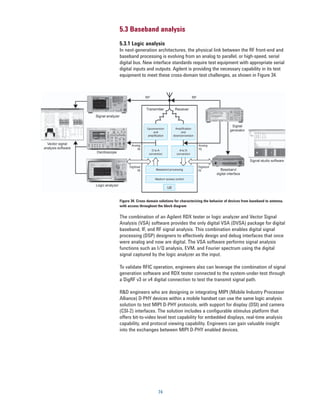 5.3 Baseband analysis
5.3.1 Logic analysis
In next-generation architectures, the physical link between the RF front-end and
baseband processing is evolving from an analog to parallel, or high-speed, serial
digital bus. New interface standards require test equipment with appropriate serial
digital inputs and outputs. Agilent is providing the necessary capability in its test
equipment to meet these cross-domain test challenges, as shown in Figure 34.




Figure 34. Cross-domain solutions for characterizing the behavior of devices from baseband to antenna,
with access throughout the block diagram

The combination of an Agilent RDX tester or logic analyzer and Vector Signal
Analysis (VSA) software provides the only digital VSA (DVSA) package for digital
baseband, IF, and RF signal analysis. This combination enables digital signal
processing (DSP) designers to effectively design and debug interfaces that once
were analog and now are digital. The VSA software performs signal analysis
functions such as I/Q analysis, EVM, and Fourier spectrum using the digital
signal captured by the logic analyzer as the input.

To validate RFIC operation, engineers also can leverage the combination of signal
generation software and RDX tester connected to the system-under-test through
a DigRF v3 or v4 digital connection to test the transmit signal path.

R&D engineers who are designing or integrating MIPI (Mobile Industry Processor
Alliance) D-PHY devices within a mobile handset can use the same logic analysis
solution to test MIPI D-PHY protocols, with support for display (DSI) and camera
(CSI-2) interfaces. The solution includes a configurable stimulus platform that
offers bit-to-video level test capability for embedded displays, real-time analysis
capability, and protocol viewing capability. Engineers can gain valuable insight
into the exchanges between MIPI D-PHY enabled devices.




                        74
 