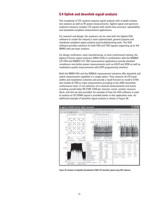 5.4 Uplink and downlink signal analysis
The complexity of LTE systems requires signal analysis with in-depth modula-
tion analysis as well as RF power measurements. Agilent signal and spectrum
analyzers measure complex LTE signals with world-class accuracy, repeatability,
and standards-compliant measurement applications.

For research and design, the analyzers can be used with the Agilent VSA
software to create the industry’s most sophisticated, general purpose and
standards-compliant signal analysis and troubleshooting tools. The VSA
software provides solutions for both FDD and TDD signals supporting up to 4x4
MIMO with per-layer analysis.

For design verification, early manufacturing, or early conformance testing, the
Agilent X-Series signal analyzers (MXA/EXA) in combination with the N9080A
LTE FDD and N9082A LTE TDD measurement applications provide standard
compliance one-button power measurements such as ACLR and SEM as well as
modulation quality measurements with SCPI programming interface.

Both the 89600 VSA and the N908xA measurement solutions offer downlink and
uplink measurement capability in a single option. They measure all LTE band-
widths and modulation schemes and provide a recall function to recall E-UTRA
test models (E-TM) to make measurement according to the eNB transmitter
conformance tests. A rich selection of in-channel measurements and traces
including overall/data/RS EVM, EVM per channel, carrier, symbol, resource
block, and slot are also provided. An example of how the VSA software is used
to analyze an SC-FDMA signal is provided earlier in this application note. An
additional example of downlink signal analysis is shown in Figure 36.




Figure 36. Analysis of digitally demodulated 5 MHz LTE downlink signal using VSA software




                       76
 
