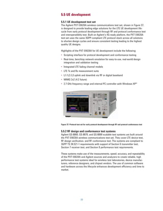 5.5 UE development
5.5.1 UE development test set
The Agilent PXT E6620A wireless communications test set, shown in Figure 37,
is designed to provide leading-edge solutions for the LTE UE development life-
cycle from early protocol development through RF and protocol conformance test
and interoperatiblity test. Built on Agilent’s 4G-ready platform, the PXT E6620A
test set uses the same 3GPP-compliant LTE protocol stack across all solutions
to shorten design cycles and ensure consistent testing leading to the highest
quality UE designs.

Highlights of the PXT E6620A for UE development include the following:
•	 Scripting interface for protocol development and conformance testing
•	 Real-time, benchtop network emulation for easy-to-use, real-world design
   integration and validation testing
•	 Integrated LTE fading channel models
•	 LTE Tx and Rx measurement suite
•	 L1/L2/L3 uplink and downlink via RF or digital baseband
•	 MIMO 2x2 (4.2 future)
•	 2.7 GHz frequency range and internal PC controller with Windows XP®




Figure 37. Protocol test set for early protocol development through RF and protocol conformance test


5.5.2 RF design and conformance test systems
Agilent GS-8860, GS-8870, and GS-8890 scalable test systems are built around
the PXT E6620A wireless communications test set. They cover LTE device test,
RF design verification, and RF conformance test. The systems are compliant to
3GPP TS 36.521-1 requirements with support of Section 6 transmitter test,
Section 7 receiver test, and Section 8 performance test requirements.

These systems make use of the measurements, speed, accuracy, and repeatability
of the PXT E6620A and Agilent sources and analyzers to create reliable, high
performance test systems ideal for wireless test laboratories, device manufac-
turers, reference designers, and chipset vendors. The use of common software
and hardware across the lifecycle enhances development efficiency and time to
market.




                        77
 