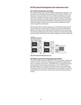 5.6 UE protocol development and conformance test
5.6.1 Protocol development and testing
New handset designs must meet the standards expected by the consumer—not
to mention those required by industry bodies such as the GCF or PTCRB—and
that means carrying out earlier and more comprehensive development, design
verification and regression testing. In order to achieve this goal, versatile but
rigorous test solutions are required. The Anite SAT protocol tester and develop-
ment toolset with the Agilent PXT E6620A can shorten development time and
validate LTE designs from pre-silicon protocol module development through
system integration and verification.

With the Anite SAT LTE solution engineers can cost effectively analyze LTE UE
product designs early in the process. Emerging issues can be resolved before
they become costly problems. These tools can simulate and test a broad range
of functionality, helping assure that products will meet or exceed industry certifi-
cation and quality requirements. An example configuration is shown in Figure 38.




Figure 38. Example of RF-based Anite test system


5.6.2 Battery current drain measurement and analysis
The Agilent 14565B software and 66319D/21D DC source provide a ready-to-use
solution for battery current drain measurement and analysis for optimizing the
power consumption of LTE devices. The 66319D/21D is a specialized DC source
for testing LTE and other wireless mobile devices. It has a 15V, 3A output; a
high-speed 64KSa/sec 16 bit digitizer; and three current measurement ranges
for making accurate current drain measurements from microamps to amps. The
system measures current drain in the off, sleep, and active operating modes of
the DUT.




                      78
 