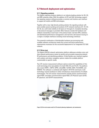 5.7 Network deployment and optimization
5.7.1 Signaling analysis
The Agilent signaling analyzer platform is an industry-leading solution for 3G, 2G,
and IMS networks today. With the addition of LTE and SAE technology support,
the signaling analyzer software provides a common and intuitive user interface
to support all mobile and IMS technologies.

Together with a new, high-density probing solution the signaling analyzer soft-
ware enables passive probing and analysis of LTE network interfaces (S1, X2, S3,
S4, S5, etc.) with total visibility of all layers (L1 through L7). Complete decoding
of all protocol messages is provided. Other features include full hardware and
software reassembly at each layer in the protocol stack; real-time KPIs, statistics,
and distributed performance management; and real-time call/session tracing on
a single or multiple interfaces including mixed technology interfaces

This powerful combination of distributable hardware pre-processing with
scalable software architecture meets the current and future performance
requirements necessary for the successful deployment of an integrated LTE/SAE
network.

5.7.2 Drive test
The Agilent E6474A network optimization platform addresses wireless voice and
data network performance issues by quickly and accurately measuring network
RF performance and identifying problems. A fully flexible user interface together
with outdoor and indoor navigation options makes this scalable platform
customizable to specific needs.

Two LTE receiver measurement software options extend the capabilities of this
multi-technology drive-test platform for both FDD-LTE and TD-LTE. The platform
also covers HSPA+, UMTS, GPRS, cdma2000, 1xEVDO, iDEN, TD-SCDMA, and
WiMAX. The software is combined with Agilent’s W1314A multi-band, multi-
technology receiver hardware to allow simultaneous measurements of multiple
technologies. The LTE receiver measurements include primary synchronization
signal RSSI, secondary synchronization signal RSSI, LTE Physical Layer-cell-ID,
RF spectrum, and CW RF measurements.




Figure 39. Drive test system used for LTE network planning, deployment, and maintenance




                       79
 