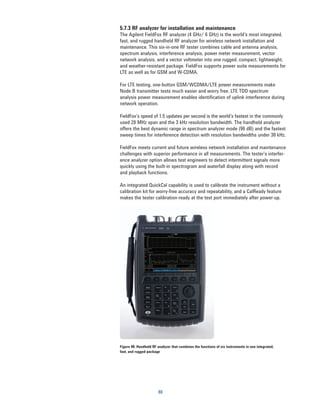 5.7.3 RF analyzer for installation and maintenance
The Agilent FieldFox RF analyzer (4 GHz/ 6 GHz) is the world’s most integrated,
fast, and rugged handheld RF analyzer for wireless network installation and
maintenance. This six-in-one RF tester combines cable and antenna analysis,
spectrum analysis, interference analysis, power meter measurement, vector
network analysis, and a vector voltmeter into one rugged, compact, lightweight,
and weather-resistant package. FieldFox supports power suite measurements for
LTE as well as for GSM and W-CDMA.

For LTE testing, one-button GSM/WCDMA/LTE power measurements make
Node B transmitter tests much easier and worry free. LTE TDD spectrum
analysis power measurement enables identification of uplink interference during
network operation.

FieldFox’s speed of 1.5 updates per second is the world’s fastest in the commonly
used 20 MHz span and the 3 kHz resolution bandwidth. The handheld analyzer
offers the best dynamic range in spectrum analyzer mode (96 dB) and the fastest
sweep times for interference detection with resolution bandwidths under 30 kHz.

FieldFox meets current and future wireless network installation and maintenance
challenges with superior performance in all measurements. The tester’s interfer-
ence analyzer option allows test engineers to detect intermittent signals more
quickly using the built-in spectrogram and waterfall display along with record
and playback functions.

An integrated QuickCal capability is used to calibrate the instrument without a
calibration kit for worry-free accuracy and repeatability, and a CalReady feature
makes the tester calibration-ready at the test port immediately after power-up.




Figure 40. Handheld RF analyzer that combines the functions of six instruments in one integrated,
fast, and rugged package




                        80
 