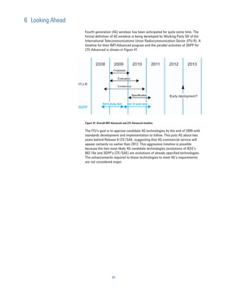 6 Looking Ahead
                  Fourth generation (4G) wireless has been anticipated for quite some time. The
                  formal definition of 4G wireless is being developed by Working Party 5D of the
                  International Telecommunications Union Radiocommunication Sector (ITU-R). A
                  timeline for their IMT-Advanced program and the parallel activities of 3GPP for
                  LTE-Advanced is shown in Figure 41.




                  Figure 41. Overall IMT-Advanced and LTE-Advanced timeline

                  The ITU’s goal is to approve candidate 4G technologies by the end of 2009 with
                  standards development and implementation to follow. This puts 4G about two
                  years behind Release 8 LTE/SAE, suggesting that 4G commercial service will
                  appear certainly no earlier than 2012. This aggressive timeline is possible
                  because the two most likely 4G candidate technologies (evolutions of IEEE’s
                  802.16e and 3GPP’s LTE/SAE) are evolutions of already specified technologies.
                  The enhancements required to these technologies to meet 4G’s requirements
                  are not considered major.




                                        81
 