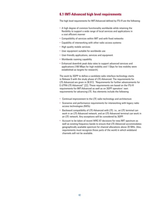 6.1 IMT-Advanced high level requirements
The high level requirements for IMT-Advanced defined by ITU-R are the following:

•	 A high degree of common functionality worldwide while retaining the
   flexibility to support a wide range of local services and applications in
   a cost efficient manner
•	 Compatibility of services within IMT and with fixed networks
•	 Capability of interworking with other radio access systems
•	 High quality mobile services
•	 User equipment suitable for worldwide use
•	 User-friendly applications, services and equipment
•	 Worldwide roaming capability
•	 Enhanced downlink peak data rates to support advanced services and
   applications (100 Mbps for high mobility and 1 Gbps for low mobility were
   established as targets for research).

The work by 3GPP to define a candidate radio interface technology starts
in Release 9 with the study phase of LTE-Advanced. The requirements for
LTE-Advanced are given in 36.913, “Requirements for further advancements for
E-UTRA LTE-Advanced” [22]. These requirements are based on the ITU-R
requirements for IMT-Advanced as well as on 3GPP operators’ own
requirements for advancing LTE. Key elements include the following:

•	 Continual improvement to the LTE radio technology and architecture
•	 Scenarios and performance requirements for interworking with legacy radio
   access technologies (RATs)
•	 Backward compatibility of LTE-Advanced with LTE; i.e., an LTE terminal can
   work in an LTE-Advanced network, and an LTE-Advanced terminal can work in
   an LTE network. Any exceptions will be considered by 3GPP.
•	 Account to be taken of recent WRC-07 decisions for new IMT spectrum as
   well as existing frequency bands to ensure that LTE-Advanced accommodates
   geographically available spectrum for channel allocations above 20 MHz. Also,
   requirements must recognize those parts of the world in which wideband
   channels will not be available.




                   82
 