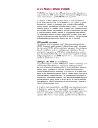 6.2 LTE-Advanced solution proposals
The LTE-Advanced study item is in full flow and a large number of solutions are
being considered by 3GPP. Several categories of research are highlighted below,
each of which addresses a specific IMT-Advanced requirement.

The decisions for the LTE-Advanced physical layer are being documented in
36.814, “Further Advancements for E-UTRA Physical Layer Aspects.” [23]. One
recent decision has been to enhance the uplink multiple access scheme by
adopting clustered discrete Fourier transform spread OFDM (DFT-S-OFDM). This
scheme is similar to SC-FDMA but has the advantage that it allows non-contigu-
ous (clustered) groups of subcarriers to be allocated for transmission by a single
UE, thus increasing the flexibility available for frequency-selective scheduling.
This scheme was chosen in preference to pure OFDM in order to avoid a large
increase in peak-to-average power ratio (PAPR). In addition, it has been decided
to allow simultaneous transmission of control and data on the uplink.

6.2.1 Bandwidth aggregation
This solution is aimed at addressing the LTE-Advanced requirements for the
100 MHz of spectrum needed to support 1 Gbps peak data rates. It is expected
that this required 100 MHz will be created by the aggregation of non-contiguous
channels from different bands in a multi-transceiver mobile device. The pro-
posal to extend aggregation up to 100 MHz in multiple bands raises questions
about the viability of solutions due to the added cost and complexity to the UE.
Contiguous aggregation of two 20 MHz channels may be a more achievable goal
provided the spectrum can be found.

6.2.2 Higher order MIMO and beamsteering
The potential reception gains from MIMO systems and from beamsteering are a
function of the number of antennas, and proposals are being considered
that would increase this number for systems up to 8x8. Although the theoretical
potential of such systems can be simulated, practical considerations make
commercial deployment more challenging. At the eNB, such an increase could
require the use of tower-mounted radio heads to avoid the need to run 8 sets of
expensive and lossy cables up the tower. The increased power consumption of
MIMO systems must also be considered. There is a trade-off between number of
antennas per sector and the number of sectors per cell, so it may be preferable
to use a six sector cell with four antennas per sector rather than a three-sector
cell with eight antennas per sector.

At the UE, the main issue with higher order MIMO is the physical space required
for the antennas. Laptop data-only systems clearly have an advantage over
handheld devices in terms of size, power handling, and throughput requirements.
Moreover, it is very hard in a small device to achieve the necessary spatial
separation of the antennas in order to exploit spatial beamforming in the channel.




                   83
 