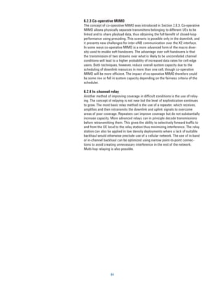 6.2.3 Co-operative MIMO
The concept of co-operative MIMO was introduced in Section 2.8.3. Co-operative
MIMO allows physically separate transmitters belonging to different UEs to be
linked and to share playload data, thus obtaining the full benefit of closed-loop
performance using precoding. This scenario is possible only in the downlink, and
it presents new challenges for inter-eNB communication over the X2 interface.
In some ways co-operative MIMO is a more advanced form of the macro diver-
sity used to enable soft handovers. The advantage over soft handovers is that
the transmission of two streams over what is likely to be uncorrelated channel
conditions will lead to a higher probability of increased data rates for cell-edge
users. Both techniques, however, reduce overall system capacity due to the
scheduling of downlink resources in more than one cell, though co-operative
MIMO will be more efficient. The impact of co-operative MIMO therefore could
be some rise or fall in system capacity depending on the fairness criteria of the
scheduler.

6.2.4 In-channel relay
Another method of improving coverage in difficult conditions is the use of relay-
ing. The concept of relaying is not new but the level of sophistication continues
to grow. The most basic relay method is the use of a repeater, which receives,
amplifies and then retransmits the downlink and uplink signals to overcome
areas of poor coverage. Repeaters can improve coverage but do not substantially
increase capacity. More advanced relays can in principle decode transmissions
before retransmitting them. This gives the ability to selectively forward traffic to
and from the UE local to the relay station thus minimizing interference. The relay
station can also be applied in low density deployments where a lack of suitable
backhaul would otherwise preclude use of a cellular network. The use of in-band
or in-channel backhaul can be optimized using narrow point-to-point connec-
tions to avoid creating unnecessary interference in the rest of the network.
Multi-hop relaying is also possible.




                   84
 