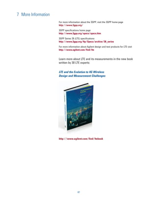 7 More Information
                     For more information about the 3GPP, visit the 3GPP home page
                     http://www.3gpp.org/

                     3GPP specifications home page
                     http://www.3gpp.org/specs/specs.htm

                     3GPP Series 36 (LTE) specifications
                     http://www.3gpp.org/ftp/Specs/archive/36_series

                     For more information about Agilent design and test products for LTE visit
                     http://www.agilent.com/find/lte


                     Learn more about LTE and its measurements in the new book
                     written by 30 LTE experts:


                     LTE and the Evolution to 4G Wireless
                     Design and Measurement Challenges




                     http://www.agilent.com/find/ltebook




                                       87
 