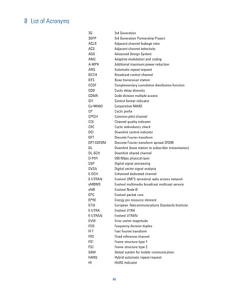 8 List of Acronyms
                     3G           3rd Generation
                     3GPP         3rd Generation Partnership Project
                     ACLR         Adjacent channel leakage ratio
                     ACS          Adjacent channel selectivity
                     ADS          Advanced Design System
                     AMC          Adaptive modulation and coding
                     A-MPR        Additional maximum power reduction
                     ARQ          Automatic repeat request
                     BCCH         Broadcast control channel
                     BTS          Base transceiver station
                     CCDF         Complementary cumulative distribution function
                     CDD          Cyclic delay diversity
                     CDMA         Code division multiple access
                     CFI          Control format indicator
                     Co-MIMO      Cooperative MIMO
                     CP           Cyclic preﬁx
                     CPICH        Common pilot channel
                     CQI          Channel quality indicator
                     CRC          Cyclic redundancy check
                     DCI          Downlink control indicator
                     DFT          Discrete Fourier transform
                     DFT-SOFDM    Discrete Fourier transform spread OFDM
                     DL           Downlink (base station to subscriber transmission)
                     DL-SCH       Downlink shared channel
                     D-PHY        500 Mbps physical layer
                     DSP          Digital signal processing
                     DVSA         Digital vector signal analysis
                     E-DCH        Enhanced dedicated channel
                     E-UTRAN      Evolved UMTS terrestrial radio access network
                     eMBMS        Evolved multimedia broadcast multicast service
                     eNB          Evolved Node B
                     EPC          Evolved packet core
                     EPRE         Energy per resource element
                     ETSI         European Telecommunications Standards Institute
                     E-UTRA       Evolved UTRA
                     E-UTRAN      Evolved UTRAN
                     EVM          Error vector magnitude
                     FDD          Frequency division duplex
                     FFT          Fast Fourier transform
                     FRC          Fixed reference channel
                     FS1          Frame structure type 1
                     FS2          Frame structure type 2
                     GSM          Global system for mobile communication
                     HARQ         Hybrid automatic repeat request
                     HI           HARQ indicator



                                 88
 