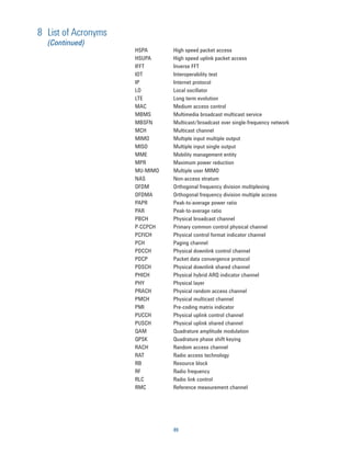 8 List of Acronyms
  (Continued)
                     HSPA      High speed packet access
                     HSUPA     High speed uplink packet access
                     IFFT      Inverse FFT
                     IOT       Interoperability test
                     IP        Internet protocol
                     LO        Local oscillator
                     LTE       Long term evolution
                     MAC       Medium access control
                     MBMS      Multimedia broadcast multicast service
                     MBSFN     Multicast/broadcast over single-frequency network
                     MCH       Multicast channel
                     MIMO      Multiple input multiple output
                     MISO      Multiple input single output
                     MME       Mobility management entity
                     MPR       Maximum power reduction
                     MU-MIMO   Multiple user MIMO
                     NAS       Non-access stratum
                     OFDM      Orthogonal frequency division multiplexing
                     OFDMA     Orthogonal frequency division multiple access
                     PAPR      Peak-to-average power ratio
                     PAR       Peak-to-average ratio
                     PBCH      Physical broadcast channel
                     P-CCPCH   Primary common control physical channel
                     PCFICH    Physical control format indicator channel
                     PCH       Paging channel
                     PDCCH     Physical downlink control channel
                     PDCP      Packet data convergence protocol
                     PDSCH     Physical downlink shared channel
                     PHICH     Physical hybrid ARQ indicator channel
                     PHY       Physical layer
                     PRACH     Physical random access channel
                     PMCH      Physical multicast channel
                     PMI       Pre-coding matrix indicator
                     PUCCH     Physical uplink control channel
                     PUSCH     Physical uplink shared channel
                     QAM       Quadrature amplitude modulation
                     QPSK      Quadrature phase shift keying
                     RACH      Random access channel
                     RAT       Radio access technology
                     RB        Resource block
                     RF        Radio frequency
                     RLC       Radio link control
                     RMC       Reference measurement channel




                               89
 