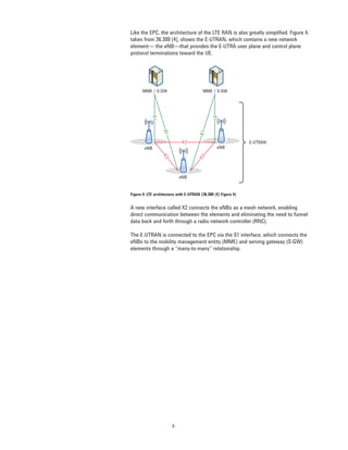 Like the EPC, the architecture of the LTE RAN is also greatly simplified. Figure 4,
taken from 36.300 [4], shows the E-UTRAN, which contains a new network
element— the eNB—that provides the E-UTRA user plane and control plane
protocol terminations toward the UE.




      MME / S-GW                         MME / S-GW




            S1




                                               S1
                  S1




                                       S1
                             X2                                 E-UTRAN
        eNB                                      eNB


                  X2




                                      X2
                            eNB


Figure 4. LTE architecture with E-UTRAN (36.300 [4] Figure 4)


A new interface called X2 connects the eNBs as a mesh network, enabling
direct communication between the elements and eliminating the need to funnel
data back and forth through a radio network controller (RNC).

The E-UTRAN is connected to the EPC via the S1 interface, which connects the
eNBs to the mobility management entity (MME) and serving gateway (S-GW)
elements through a “many-to-many” relationship.




                        9
 