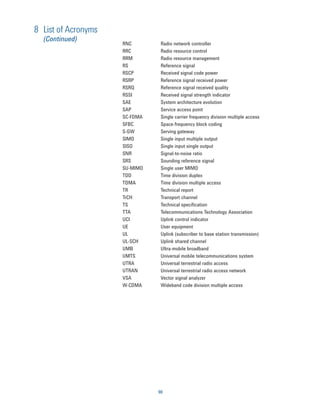 8 List of Acronyms
  (Continued)
                     RNC        Radio network controller
                     RRC        Radio resource control
                     RRM        Radio resource management
                     RS         Reference signal
                     RSCP       Received signal code power
                     RSRP       Reference signal received power
                     RSRQ       Reference signal received quality
                     RSSI       Received signal strength indicator
                     SAE        System architecture evolution
                     SAP        Service access point
                     SC-FDMA    Single carrier frequency division multiple access
                     SFBC       Space-frequency block coding
                     S-GW       Serving gateway
                     SIMO       Single input multiple output
                     SISO       Single input single output
                     SNR        Signal-to-noise ratio
                     SRS        Sounding reference signal
                     SU-MIMO    Single user MIMO
                     TDD        Time division duplex
                     TDMA       Time division multiple access
                     TR         Technical report
                     TrCH       Transport channel
                     TS         Technical speciﬁcation
                     TTA        Telecommunications Technology Association
                     UCI        Uplink control indicator
                     UE         User equipment
                     UL         Uplink (subscriber to base station transmission)
                     UL-SCH     Uplink shared channel
                     UMB        Ultra-mobile broadband
                     UMTS       Universal mobile telecommunications system
                     UTRA       Universal terrestrial radio access
                     UTRAN      Universal terrestrial radio access network
                     VSA        Vector signal analyzer
                     W-CDMA     Wideband code division multiple access




                               90
 