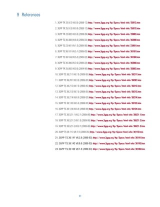 9 References
               1. 3GPP TR 25.912 V8.0.0 (2008-12) http://www.3gpp.org/ftp/Specs/html-info/25912.htm

               2. 3GPP TR 25.913 V8.0.0 (2008-12) http://www.3gpp.org/ftp/Specs/html-info/25913.htm

               3. 3GPP TR 23.882 V8.0.0 (2008-09) http://www.3gpp.org/ftp/Specs/html-info/23882.htm

               4. 3GPP TS 36.300 V8.8.0 (2009-03) http://www.3gpp.org/ftp/Specs/html-info/36300.htm

               5. 3GPP TS 23.401 V9.1.0 (2009-06) http://www.3gpp.org/ftp/Specs/html-info/23401.htm

               6. 3GPP TS 36.101 V8.5.1 (2009-03) http://www.3gpp.org/ftp/Specs/html-info/36101.htm

               7. 3GPP TS 36.104 V8.5.0 (2009-03) http://www.3gpp.org/ftp/Specs/html-info/36104.htm

               8. 3GPP TS 36.306 V8.3.0 (2009-03) http://www.3gpp.org/ftp/Specs/html-info/36306.htm

               9. 3GPP TR 25.892 V6.0.0 (2004-06) http://www.3gpp.org/ftp/Specs/html-info/25892.htm

               10. 3GPP TS 36.211 V8.7.0 (2009-05) http://www.3gpp.org/ftp/Specs/html-info/36211.htm

               11. 3GPP TS 36.201 V8.3.0 (2009-03) http://www.3gpp.org/ftp/Specs/html-info/36201.htm

               12. 3GPP TS 36.212 V8.7.0 (2009-05) http://www.3gpp.org/ftp/Specs/html-info/36212.htm

               13. 3GPP TS 36.213 V8.7.0 (2009-05) http://www.3gpp.org/ftp/Specs/html-info/36213.htm

               14. 3GPP TS 36.214 V8.6.0 (2009-03) http://www.3gpp.org/ftp/Specs/html-info/36214.htm

               15. 3GPP TS 36.133 V8.5.0 (2008-03) http://www.3gpp.org/ftp/Specs/html-info/36133.htm

               16. 3GPP TS 36.124 V8.0.0 (2008-09) http://www.3gpp.org/ftp/Specs/html-info/36124.htm

               17. 3GPP TS 36.521-1 V8.2.1 (2009-06) http://www.3gpp.org/ftp/Specs/html-info/36521-1.htm

               18. 3GPP TS 36.521-2 V8.1.0 (2009-06) http://www.3gpp.org/ftp/Specs/html-info/36521-2.htm

               19. 3GPP TS 36.521-3 V8.0.1 (2009-06) http://www.3gpp.org/ftp/Specs/html-info/36521-3.htm

               20. 3GPP TS 36.113 V8.1.0 (2008-05) http://www.3gpp.org/ftp/Specs/html-info/36113.htm

               21. 3GPP TS 36.141 V8.2.0 (2000-03) http://www.3gpp.org/ftp/Specs/html-info/36141.htm

               22. 3GPP TS 36.143 V8.0.0 (2009-03) http://www.3gpp.org/ftp/Specs/html-info/36143.htm

               23. 3GPP TS 36.106 V8.1.0 (2009-03) http://www.3gpp.org/ftp/Specs/html-info/36106.htm




                                      91
 