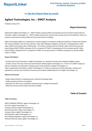 Find Industry reports, Company profiles
ReportLinker                                                                      and Market Statistics



                                             >> Get this Report Now by email!

Agilent Technologies, Inc. - SWOT Analysis
Published on May 2010

                                                                                                            Report Summary

Datamonitor's Agilent Technologies, Inc. - SWOT Analysis company profile is the essential source for top-level company data and
information. Agilent Technologies, Inc. - SWOT Analysis examines the company's key business structure and operations, history and
products, and provides summary analysis of its key revenue lines and strategy.


Agilent Technologies (Agilent) is a measurement company engaged in providing bio-analytical and electronic measurement solutions.
The company operates in the US, China, Germany, India, Japan, Malaysia, Singapore, and the UK. It is headquartered in Santa
Clara, California and employs about 16,800 people. The company recorded revenues of $4,481 million during the financial year
ended October 2009 (FY2009), a decrease of 22.4% compared to FY2008. The operating profit of the company was $47 million
during FY2009, a decrease of 94.1% compared to FY2008. The net loss was $31 in FY2009 as compared to a net profit of $693
million in FY2008.


Scope of the Report


- Provides all the crucial information on Agilent Technologies, Inc. required for business and competitor intelligence needs
- Contains a study of the major internal and external factors affecting Agilent Technologies, Inc. in the form of a SWOT analysis as
well as a breakdown and examination of leading product revenue streams of Agilent Technologies, Inc.
-Data is supplemented with details on Agilent Technologies, Inc. history, key executives, business description, locations and
subsidiaries as well as a list of products and services and the latest available statement from Agilent Technologies, Inc.


Reasons to Purchase


- Support sales activities by understanding your customers' businesses better
- Qualify prospective partners and suppliers
- Keep fully up to date on your competitors' business structure, strategy and prospects
- Obtain the most up to date company information available




                                                                                                             Table of Content

Table of Contents:


SWOT COMPANY PROFILE: Agilent Technologies, Inc.
Key Facts: Agilent Technologies, Inc.
Company Overview: Agilent Technologies, Inc.
Business Description: Agilent Technologies, Inc.
Company History: Agilent Technologies, Inc.
Key Employees: Agilent Technologies, Inc.
Key Employee Biographies: Agilent Technologies, Inc.
Products & Services Listing: Agilent Technologies, Inc.



Agilent Technologies, Inc. - SWOT Analysis                                                                                      Page 1/4
 