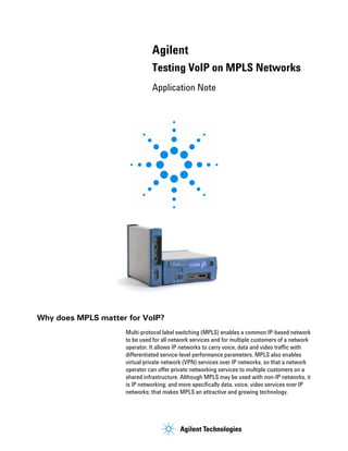 Agilent
                              Testing VoIP on MPLS Networks
                              Application Note




Why does MPLS matter for VoIP?
                    Multi-protocol label switching (MPLS) enables a common IP-based network
                    to be used for all network services and for multiple customers of a network
                    operator. It allows IP networks to carry voice, data and video traffic with
                    differentiated service-level performance parameters. MPLS also enables
                    virtual private network (VPN) services over IP networks, so that a network
                    operator can offer private networking services to multiple customers on a
                    shared infrastructure. Although MPLS may be used with non-IP networks, it
                    is IP networking; and more specifically data, voice, video services over IP
                    networks; that makes MPLS an attractive and growing technology.




                                      1
 