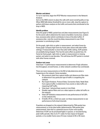 Monitor and detect
To run in real-time, begin the RTCP Monitor measurement in the Network
Analyzer.
Sort on the MOS column to place the calls with worst overall quality on top.
When MOS falls below threshold for one or more calls, stop the capture to
perform drill-down analysis on the traffic and events that contributed to the
drop in MOS.

Identify problem
View the graph of MOS, packet loss and jitter measurements (see Figure 3)
for the worst calls to determine the nature of problem: bursty loss, random
loss, excessive jitter (which contributes to loss at the jitter buffer). If
excessive jitter, note the round-trip delay measurement to see if that
parameter is contributing to jitter.

On the graph, right-click on spike in measurement, and select frame-by-
frame graph. Compare high frame-by-frame jitter values with jitter buffer
settings. If measured jitter is more than jitter buffer setting, VoIP packets
are probably being dropped. This has the same affect as packet loss. On
frame-by-frame graph, right-click on spike in measurement or missing
packet, and select to see decodes. This will show the RTP packet in context
with other frames received.

Analyze root cause
View layer 1-3 performance measurements to determine if high utilization,
low throughput, errored frames, or other network condition has contributed.

There are many measurements on the NA to help determine what is
happening on the network. Some examples:
    • Run protocol vitals from capture buffer and observe pre-filter stats
        to determine if any particular type of traffic is congesting the
        network.
    • Run Expert Analyzer, Protocol Stats, Connection Stats, Node Stats
        from capture buffer, to determine if any events or data traffic are
        impacting VoIP traffic.
    • View layer 1 physical layer events in Line Vitals
    • Disable capture filters and run a data capture to collect all traffic on
        the network.
    • View LSP Statistics measurement to see performance of all LSPs
        on the network link.
    • If VLAN, VP.VC, or DLCI are used, run these measurements to see
        performance of all virtual channels

If packets are dropped on the network (determined by TNA packet loss
measurement) or at the jitter buffer (determined by TNA packet jitter
measurement), then that is a potential source of poor voice quality.
Determine if VoIP can be prioritized higher in queues, or rerouted during
peak traffic periods. Also try G.711 codec for less impact of dropped
packets, or try smaller frame sizes (10 msec instead of 20 or 30 msec).


                  10
 