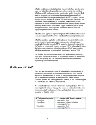 MPLS is used to ensure that all packets in a particular flow take the same
                       route over a backbone. Deployed by many telcos and service providers,
                       MPLS can enable traffic engineering to deliver the quality of service (QoS)
                       required to support real-time voice and video as well as service level
                       agreements (SLAs) that guarantee bandwidth. An MPLS network ingress
                       element attaches labels to IP packets. This label instructs the routers and
                       switches in the network where to forward the packets based on pre-
                       established IP routing information. Label switched paths (LSP) are defined
                       in routing tables, and are used to send tagged packets on specific paths
                       through the network. LSPs represent a new type of virtual paths for
                       segregating traffic in an IP network.

                       MPLS has been applied to implementing Virtual Private Networks, which is
                       a key revenue generator for service providers offering enterprise services.

                       MPLS has also been applied to enabling Class of Service (CoS) for multi-
                       service networks (voice, data, video) in conjunction with techniques
                       including DiffServ. For example, MPLS is used to distinguish and prioritize
                       VoIP traffic on a common IP network to ensure VoIP is delivered with higher
                       QoS objectives, and even to offer different levels of VoIP service quality.
                       MPLS can also be used to manage VoIP performance within a VPN.

                       The different QoS requirements of VoIP traffic, whether on a wholesale
                       basis when transported en masse on a common IP network or within VPNs,
                       can be met by using MPLS in conjunction with DiffServ, proper traffic
                       engineering, and other techniques.


Challenges with VoIP
                       Voice is a real-time service. It must be delivered with minimal delay (150
                       milliseconds end-to-end is a common recommendation) and it must be
                       reproduced with a constant bit stream on the egress network or endpoint.
                       Due to the delay requirements, IP retransmissions are not allowed.
                       Therefore, packets that are dropped on the network, or late packets dropped
                       by a jitter buffer, are not saved or reproduced.

                       IP’s best effort delivery and non-deterministic routing introduce delay and
                       more importantly variance in delay, also known as packet jitter, in the voice
                       transmission. VoIP packets may be lost due to packets dropped in router
                       queues or by the jitter buffer.


                         IP Performance Parameter              End user and IP Network impacts
                          Packet Loss                 •   Impacts voice clarity
                          Packet Delay                •   Impacts voice delay and echo delay
                                                      •   Increases packet loss
                         Packet Jitter                •   Impacts voice clarity
                                                      •   Increases packet loss




                                         2
 