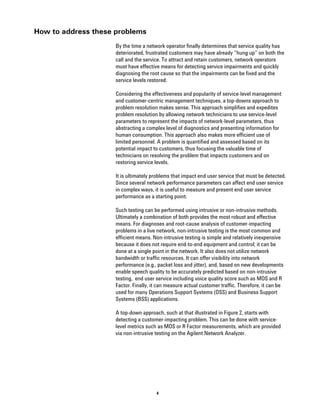 How to address these problems
                     By the time a network operator finally determines that service quality has
                     deteriorated, frustrated customers may have already “hung up” on both the
                     call and the service. To attract and retain customers, network operators
                     must have effective means for detecting service impairments and quickly
                     diagnosing the root cause so that the impairments can be fixed and the
                     service levels restored.

                     Considering the effectiveness and popularity of service-level management
                     and customer-centric management techniques, a top-downs approach to
                     problem resolution makes sense. This approach simplifies and expedites
                     problem resolution by allowing network technicians to use service-level
                     parameters to represent the impacts of network-level parameters, thus
                     abstracting a complex level of diagnostics and presenting information for
                     human consumption. This approach also makes more efficient use of
                     limited personnel. A problem is quantified and assessed based on its
                     potential impact to customers, thus focusing the valuable time of
                     technicians on resolving the problem that impacts customers and on
                     restoring service levels.

                     It is ultimately problems that impact end user service that must be detected.
                     Since several network performance parameters can affect end user service
                     in complex ways, it is useful to measure and present end user service
                     performance as a starting point.

                     Such testing can be performed using intrusive or non-intrusive methods.
                     Ultimately a combination of both provides the most robust and effective
                     means. For diagnoses and root-cause analysis of customer-impacting
                     problems in a live network, non-intrusive testing is the most common and
                     efficient means. Non-intrusive testing is simple and relatively inexpensive
                     because it does not require end-to-end equipment and control; it can be
                     done at a single point in the network. It also does not utilize network
                     bandwidth or traffic resources. It can offer visibility into network
                     performance (e.g., packet loss and jitter), and, based on new developments
                     enable speech quality to be accurately predicted based on non-intrusive
                     testing, end user service including voice quality score such as MOS and R
                     Factor. Finally, it can measure actual customer traffic. Therefore, it can be
                     used for many Operations Support Systems (OSS) and Business Support
                     Systems (BSS) applications.

                     A top-down approach, such at that illustrated in Figure 2, starts with
                     detecting a customer-impacting problem. This can be done with service-
                     level metrics such as MOS or R Factor measurements, which are provided
                     via non-intrusive testing on the Agilent Network Analyzer.




                                       4
 