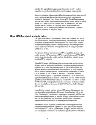 provides this top-to-bottom approach and complete layer 1-7 analysis
                    capability across all network topologies, technologies, and protocols.

                    After the root cause is diagnosed and fixed, one can verify the restoration of
                    service levels using end-to-end active testing methods such as those
                    provided by the Agilent Voice Quality Tester (VQT). The VQT can measure
                    end user voice quality from many different end user access points, including
                    analog POTS service, 10/100 Ethernet ports, IP phones, PBX and other
                    phones. The VQT is useful for certifying service levels on new VoIP
                    deployments and for verifying service levels after performing a problem
                    resolution operation as described above.


How MPLS-enabled analysis helps
                    The application of MPLS to IP networks adds a new challenge, but also a
                    new opportunity, for VoIP analysis and testing. The challenge is that VoIP
                    traffic from multiple different virtual networks and service class tiers are
                    mixed on common physical links. The opportunity is that MPLS provides a
                    means to separate this traffic for targeted analysis. It simply requires the
                    right tools to do this.

                    The Network Analyzer comprises many MPLS capabilities that not only
                    enable targeted VoIP analysis over MPLS in specific domains (VPNs, LSPs,
                    service tiers, etc), but also enable analysis of underlying network layers
                    including MPLS networks.

                    When MPLS is used in DiffServ architectures to provide prioritization for
                    different services, diagnosing performance problems can be significantly
                    expedited by focusing the analysis domain on specific LSPs. Using the
                    Network Analyzer, one can see VoIP performance for all traffic on a link,
                    and for traffic in specific domains. These domains can be based on MPLS
                    LSP, IP address, VLAN, ATM VP.VC, FR DLCI. To analyze in a specific
                    domain, one first applies a capture filter for a specific LSP. A filter can be
                    applied for up to 6 values of labels in a label stack. One can further filter on
                    specific values for Class of Service (CoS). This enables one to then analyze
                    VoIP for that LSP, for targeted analysis of performance for that service tier.
                    One can view traffic performance, for both VoIP and non-VoIP traffic, per
                    LSP and CoS.

                    For underlying network analysis, without LSP capture filters applied, one
                    can view traffic stats (utilization, DLL errors, throughput) per LSP for all
                    LSPs. This indicates if performance impairments are specific to LSPs. Such
                    conditions may be addressed by applying different prioritizations or routes.
                    One can also view frame size distribution per LSP to see if excessive
                    segmentation could contribute to network performance issues.

                    When MPLS is used to provide VPN services, diagnosing performance
                    problems can be significantly expedited by again focusing the analysis
                    domain on specific LSPs for specific VPNs. Using the Network Analyzer,
                    one can see VoIP performance for traffic on a specific LSP for a VPN. Other



                                       8
 