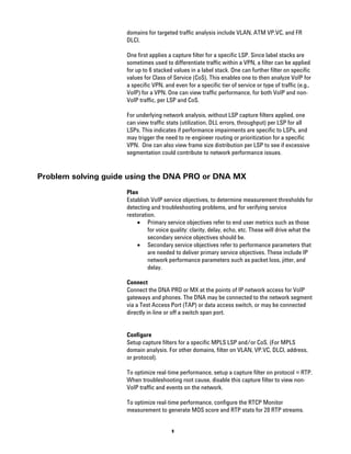 domains for targeted traffic analysis include VLAN, ATM VP.VC, and FR
                    DLCI.

                    One first applies a capture filter for a specific LSP. Since label stacks are
                    sometimes used to differentiate traffic within a VPN, a filter can be applied
                    for up to 6 stacked values in a label stack. One can further filter on specific
                    values for Class of Service (CoS). This enables one to then analyze VoIP for
                    a specific VPN, and even for a specific tier of service or type of traffic (e.g.,
                    VoIP) for a VPN. One can view traffic performance, for both VoIP and non-
                    VoIP traffic, per LSP and CoS.

                    For underlying network analysis, without LSP capture filters applied, one
                    can view traffic stats (utilization, DLL errors, throughput) per LSP for all
                    LSPs. This indicates if performance impairments are specific to LSPs, and
                    may trigger the need to re-engineer routing or prioritization for a specific
                    VPN. One can also view frame size distribution per LSP to see if excessive
                    segmentation could contribute to network performance issues.


Problem solving guide using the DNA PRO or DNA MX
                    Plan
                    Establish VoIP service objectives, to determine measurement thresholds for
                    detecting and troubleshooting problems, and for verifying service
                    restoration.
                        • Primary service objectives refer to end user metrics such as those
                             for voice quality: clarity, delay, echo, etc. These will drive what the
                             secondary service objectives should be.
                        • Secondary service objectives refer to performance parameters that
                             are needed to deliver primary service objectives. These include IP
                             network performance parameters such as packet loss, jitter, and
                             delay.

                    Connect
                    Connect the DNA PRO or MX at the points of IP network access for VoIP
                    gateways and phones. The DNA may be connected to the network segment
                    via a Test Access Port (TAP) or data access switch, or may be connected
                    directly in-line or off a switch span port.


                    Configure
                    Setup capture filters for a specific MPLS LSP and/or CoS. (For MPLS
                    domain analysis. For other domains, filter on VLAN, VP.VC, DLCI, address,
                    or protocol).

                    To optimize real-time performance, setup a capture filter on protocol = RTP.
                    When troubleshooting root cause, disable this capture filter to view non-
                    VoIP traffic and events on the network.

                    To optimize real-time performance, configure the RTCP Monitor
                    measurement to generate MOS score and RTP stats for 20 RTP streams.


                                       9
 
