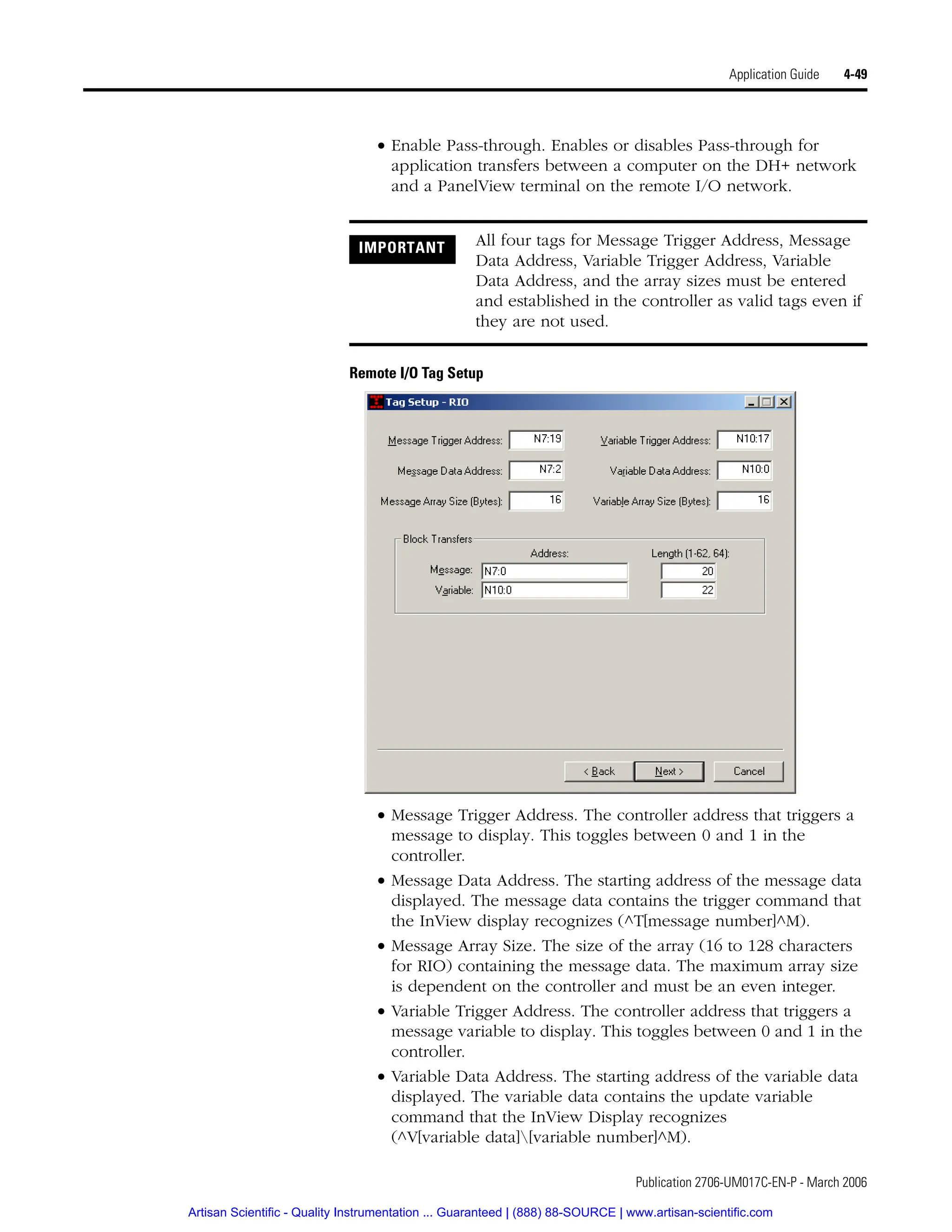 Publication 2706-UM017C-EN-P - March 2006
Application Guide 4-49
• Enable Pass-through. Enables or disables Pass-through for
application transfers between a computer on the DH+ network
and a PanelView terminal on the remote I/O network.
Remote I/O Tag Setup
• Message Trigger Address. The controller address that triggers a
message to display. This toggles between 0 and 1 in the
controller.
• Message Data Address. The starting address of the message data
displayed. The message data contains the trigger command that
the InView display recognizes (^T[message number]^M).
• Message Array Size. The size of the array (16 to 128 characters
for RIO) containing the message data. The maximum array size
is dependent on the controller and must be an even integer.
• Variable Trigger Address. The controller address that triggers a
message variable to display. This toggles between 0 and 1 in the
controller.
• Variable Data Address. The starting address of the variable data
displayed. The variable data contains the update variable
command that the InView Display recognizes
(^V[variable data][variable number]^M).
IMPORTANT All four tags for Message Trigger Address, Message
Data Address, Variable Trigger Address, Variable
Data Address, and the array sizes must be entered
and established in the controller as valid tags even if
they are not used.
Artisan Scientific - Quality Instrumentation ... Guaranteed | (888) 88-SOURCE | www.artisan-scientific.com
 