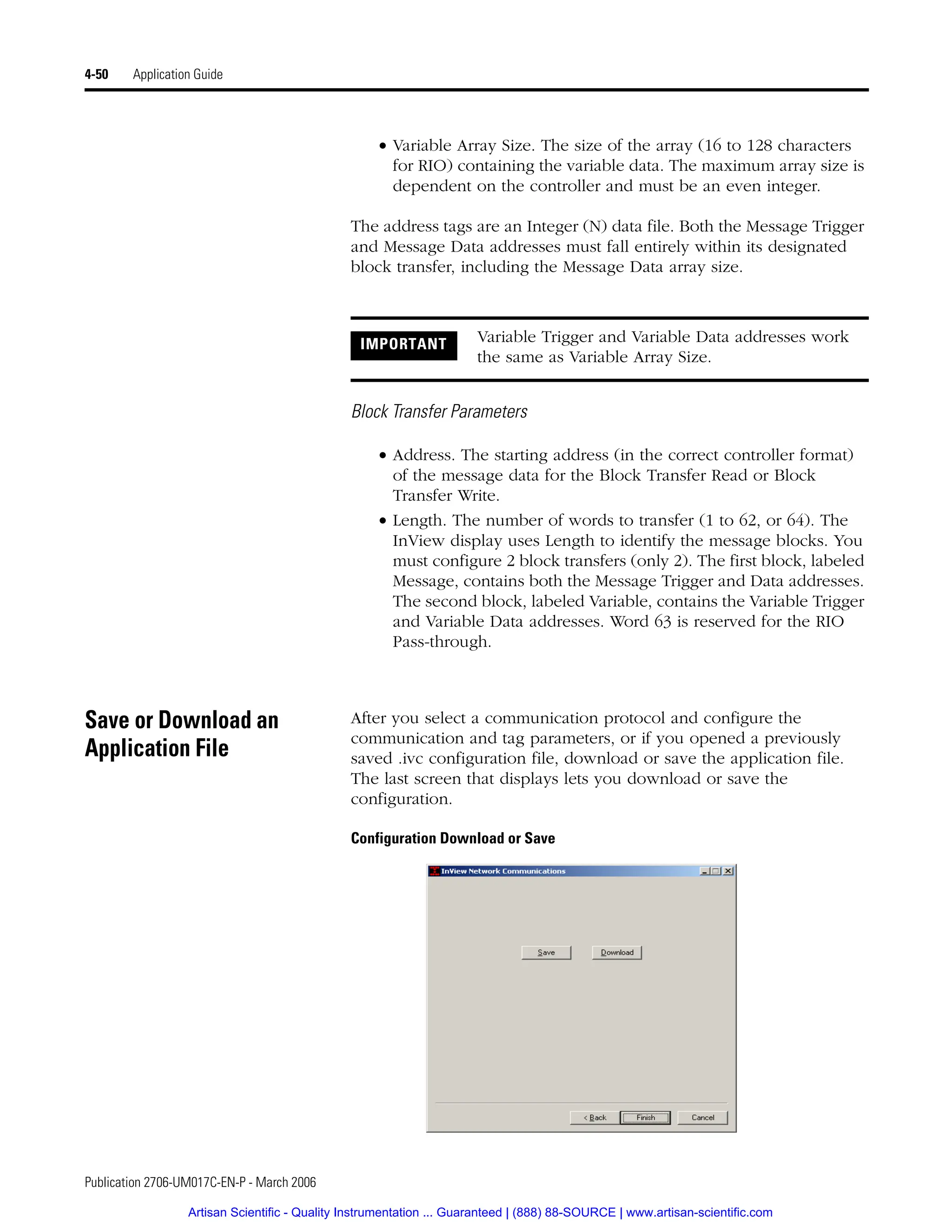 Publication 2706-UM017C-EN-P - March 2006
4-50 Application Guide
• Variable Array Size. The size of the array (16 to 128 characters
for RIO) containing the variable data. The maximum array size is
dependent on the controller and must be an even integer.
The address tags are an Integer (N) data file. Both the Message Trigger
and Message Data addresses must fall entirely within its designated
block transfer, including the Message Data array size.
Block Transfer Parameters
• Address. The starting address (in the correct controller format)
of the message data for the Block Transfer Read or Block
Transfer Write.
• Length. The number of words to transfer (1 to 62, or 64). The
InView display uses Length to identify the message blocks. You
must configure 2 block transfers (only 2). The first block, labeled
Message, contains both the Message Trigger and Data addresses.
The second block, labeled Variable, contains the Variable Trigger
and Variable Data addresses. Word 63 is reserved for the RIO
Pass-through.
Save or Download an
Application File
After you select a communication protocol and configure the
communication and tag parameters, or if you opened a previously
saved .ivc configuration file, download or save the application file.
The last screen that displays lets you download or save the
configuration.
Configuration Download or Save
IMPORTANT Variable Trigger and Variable Data addresses work
the same as Variable Array Size.
Artisan Scientific - Quality Instrumentation ... Guaranteed | (888) 88-SOURCE | www.artisan-scientific.com
 