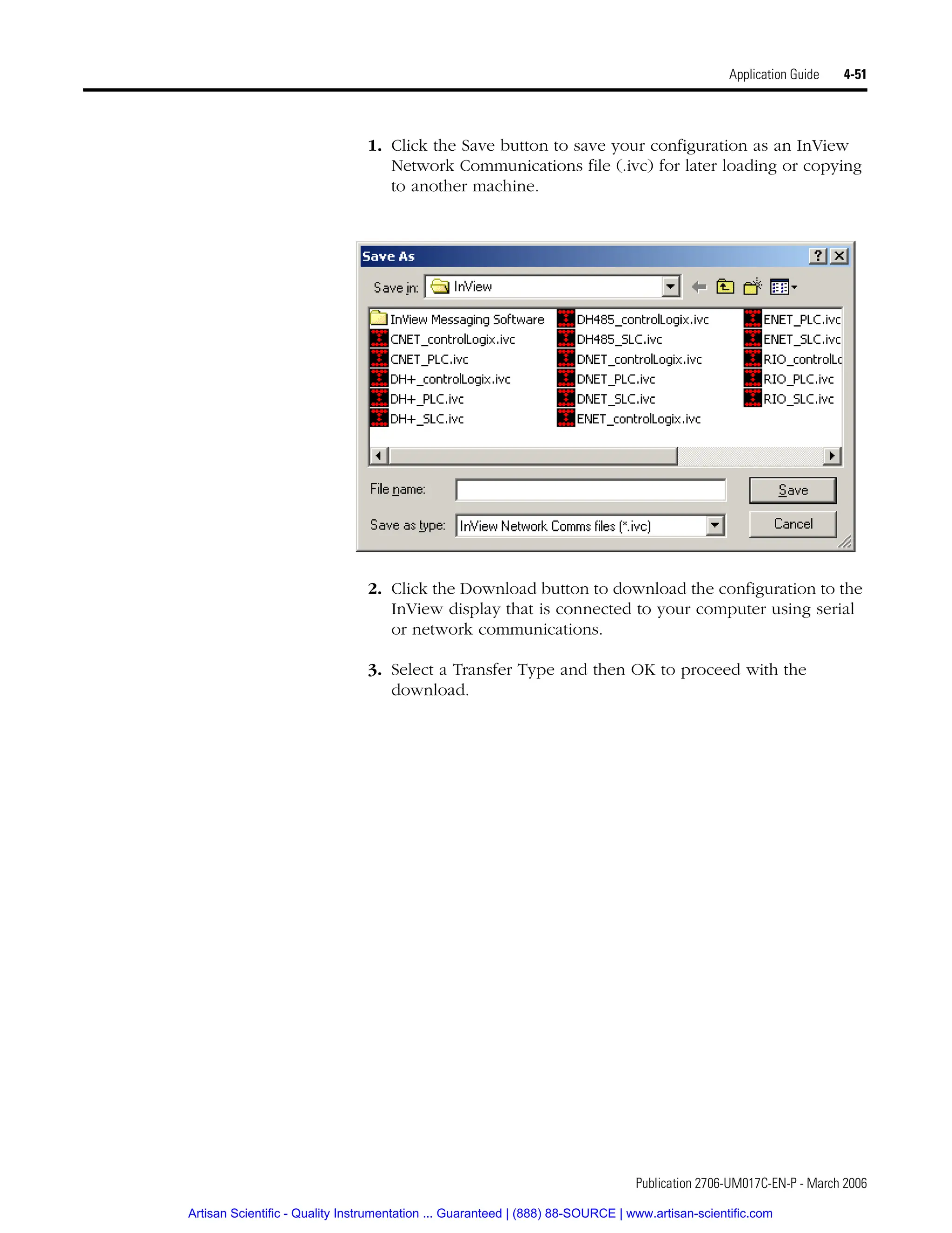 Publication 2706-UM017C-EN-P - March 2006
Application Guide 4-51
1. Click the Save button to save your configuration as an InView
Network Communications file (.ivc) for later loading or copying
to another machine.
2. Click the Download button to download the configuration to the
InView display that is connected to your computer using serial
or network communications.
3. Select a Transfer Type and then OK to proceed with the
download.
Artisan Scientific - Quality Instrumentation ... Guaranteed | (888) 88-SOURCE | www.artisan-scientific.com
 