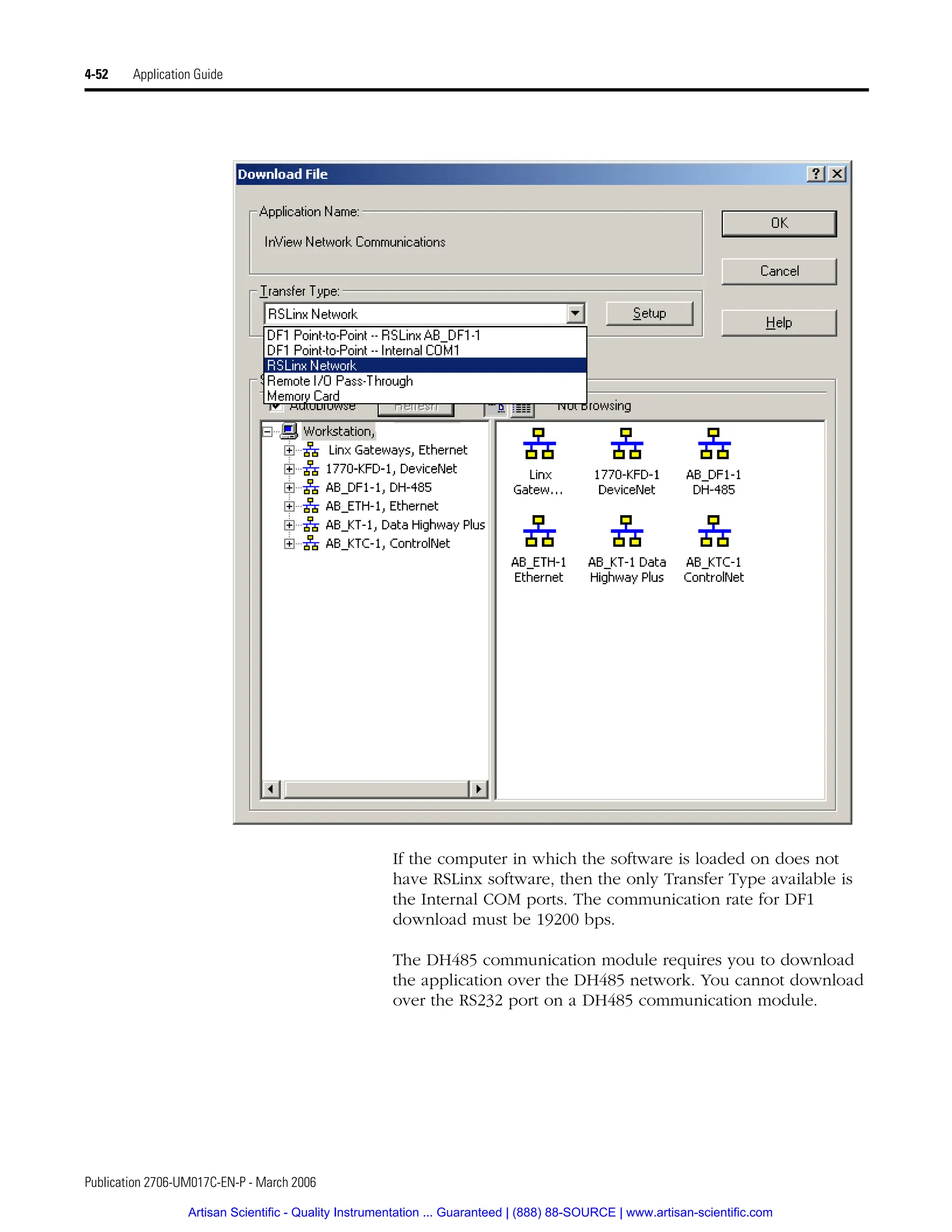 Publication 2706-UM017C-EN-P - March 2006
4-52 Application Guide
If the computer in which the software is loaded on does not
have RSLinx software, then the only Transfer Type available is
the Internal COM ports. The communication rate for DF1
download must be 19200 bps.
The DH485 communication module requires you to download
the application over the DH485 network. You cannot download
over the RS232 port on a DH485 communication module.
Artisan Scientific - Quality Instrumentation ... Guaranteed | (888) 88-SOURCE | www.artisan-scientific.com
 