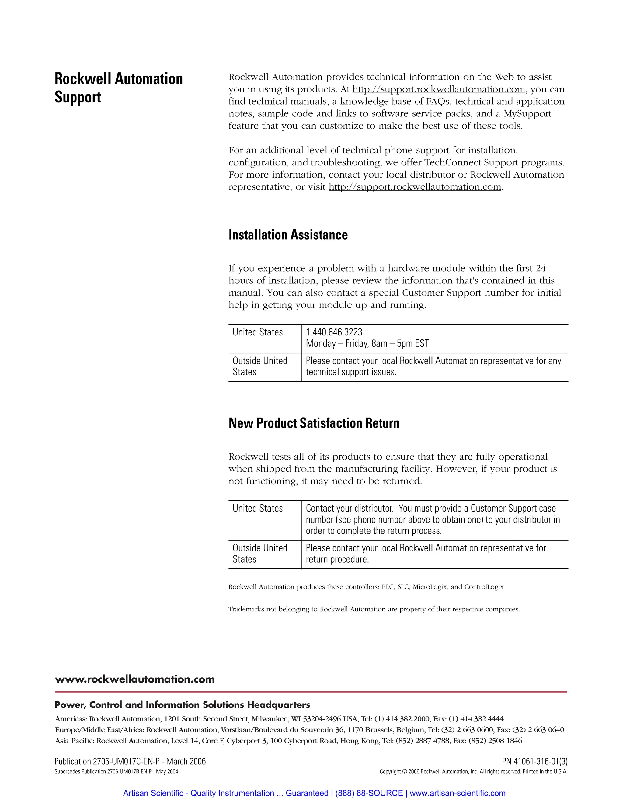 Publication 2706-UM017C-EN-P - March 2006 21 PN 41061-316-01(3)
Supersedes Publication 2706-UM017B-EN-P - May 2004 Copyright © 2006 Rockwell Automation, Inc. All rights reserved. Printed in the U.S.A.
Rockwell Automation
Support
Rockwell Automation provides technical information on the Web to assist
you in using its products. At http://support.rockwellautomation.com, you can
find technical manuals, a knowledge base of FAQs, technical and application
notes, sample code and links to software service packs, and a MySupport
feature that you can customize to make the best use of these tools.
For an additional level of technical phone support for installation,
configuration, and troubleshooting, we offer TechConnect Support programs.
For more information, contact your local distributor or Rockwell Automation
representative, or visit http://support.rockwellautomation.com.
Installation Assistance
If you experience a problem with a hardware module within the first 24
hours of installation, please review the information that's contained in this
manual. You can also contact a special Customer Support number for initial
help in getting your module up and running.
New Product Satisfaction Return
Rockwell tests all of its products to ensure that they are fully operational
when shipped from the manufacturing facility. However, if your product is
not functioning, it may need to be returned.
Rockwell Automation produces these controllers: PLC, SLC, MicroLogix, and ControlLogix
Trademarks not belonging to Rockwell Automation are property of their respective companies.
United States 1.440.646.3223
Monday – Friday, 8am – 5pm EST
Outside United
States
Please contact your local Rockwell Automation representative for any
technical support issues.
United States Contact your distributor. You must provide a Customer Support case
number (see phone number above to obtain one) to your distributor in
order to complete the return process.
Outside United
States
Please contact your local Rockwell Automation representative for
return procedure.
Artisan Scientific - Quality Instrumentation ... Guaranteed | (888) 88-SOURCE | www.artisan-scientific.com
 