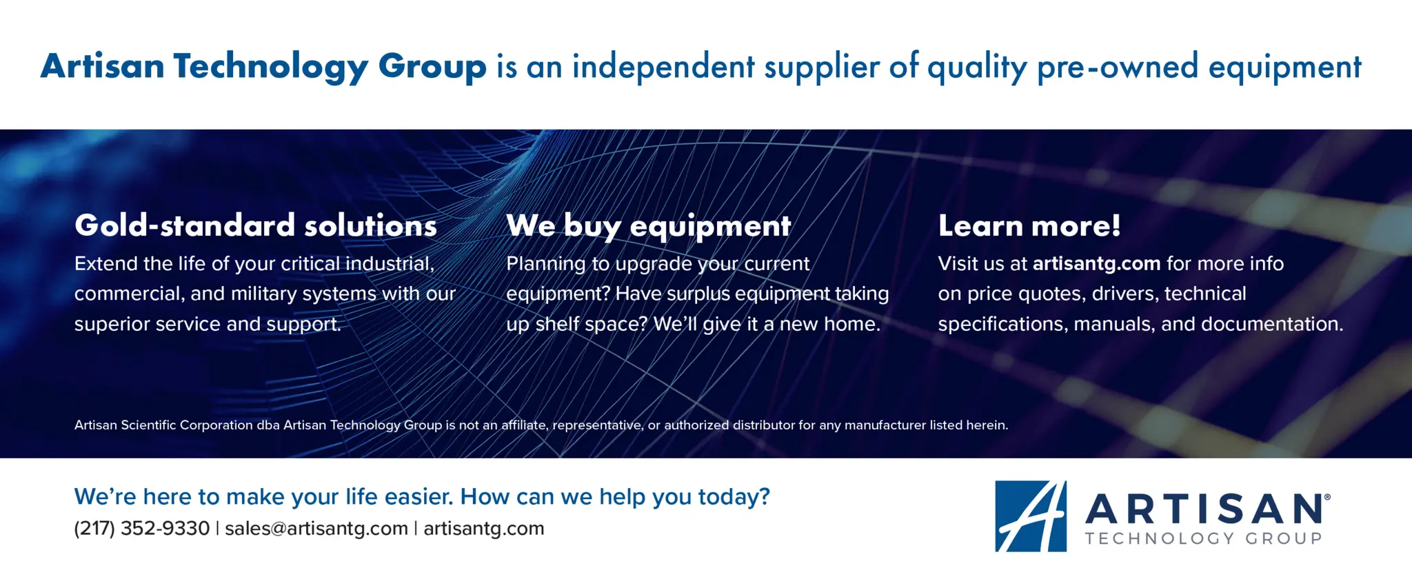 Artisan Technology Group is an independent supplier of quality pre-owned equipment
Gold-standard solutions
Extend the life of your critical industrial,
commercial, and military systems with our
superior service and support.
We buy equipment
Planning to upgrade your current
equipment? Have surplus equipment taking
up shelf space? We'll give it a new home.
Learn more!
Visit us at artisantg.com for more info
on price quotes, drivers, technical
specifications, manuals, and documentation.
Artisan Scientific Corporation dba Artisan Technology Group is not an affiliate, representative, or authorized distributor for any manufacturer listed herein.
We're here to make your life easier. How can we help you today?
(217) 352-9330 I sales@artisantg.com I artisantg.com
 
