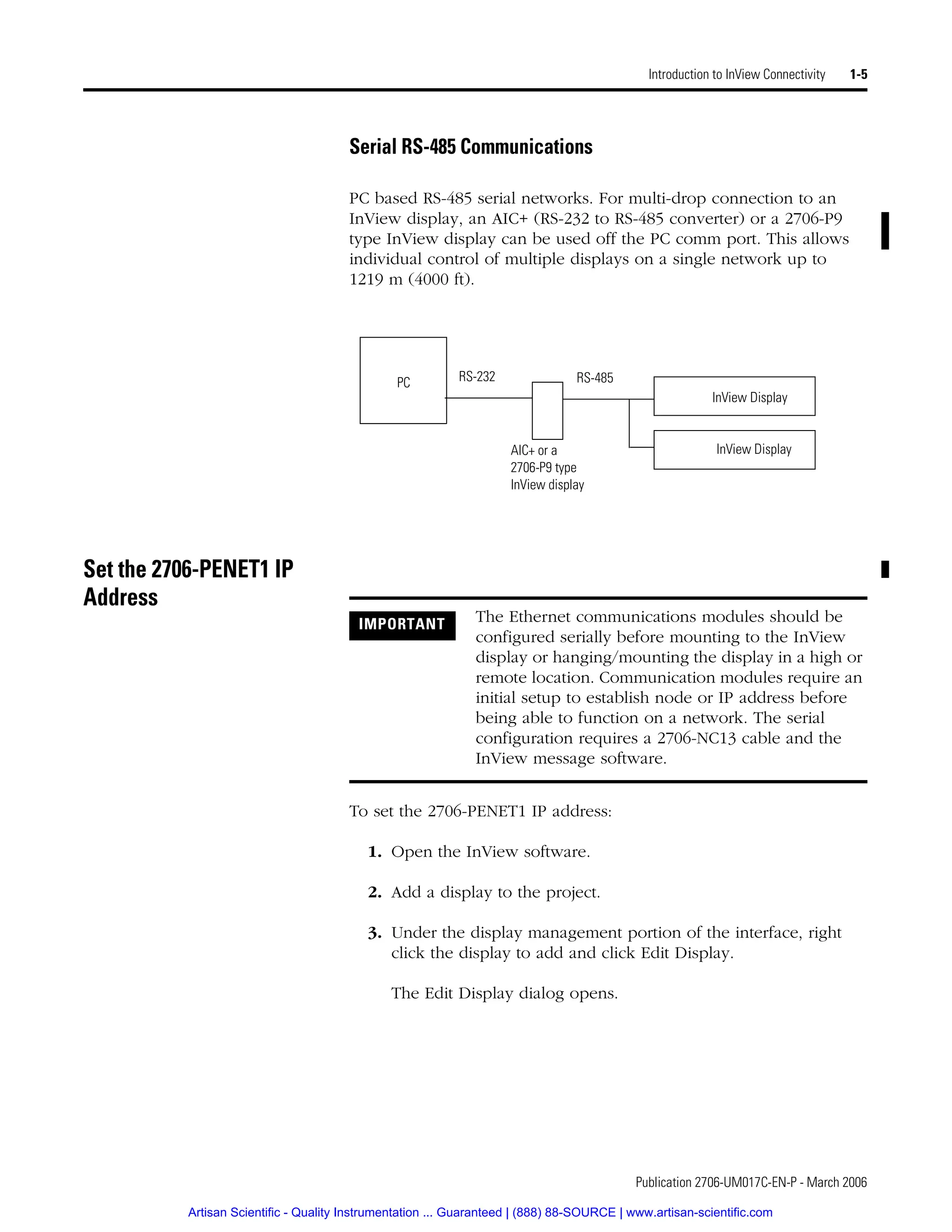 Publication 2706-UM017C-EN-P - March 2006
Introduction to InView Connectivity 1-5
Serial RS-485 Communications
PC based RS-485 serial networks. For multi-drop connection to an
InView display, an AIC+ (RS-232 to RS-485 converter) or a 2706-P9
type InView display can be used off the PC comm port. This allows
individual control of multiple displays on a single network up to
1219 m (4000 ft).
Set the 2706-PENET1 IP
Address
To set the 2706-PENET1 IP address:
1. Open the InView software.
2. Add a display to the project.
3. Under the display management portion of the interface, right
click the display to add and click Edit Display.
The Edit Display dialog opens.
PC RS-232
InView Display
InView Display
RS-485
AIC+ or a
2706-P9 type
InView display
IMPORTANT The Ethernet communications modules should be
configured serially before mounting to the InView
display or hanging/mounting the display in a high or
remote location. Communication modules require an
initial setup to establish node or IP address before
being able to function on a network. The serial
configuration requires a 2706-NC13 cable and the
InView message software.
Artisan Scientific - Quality Instrumentation ... Guaranteed | (888) 88-SOURCE | www.artisan-scientific.com
 