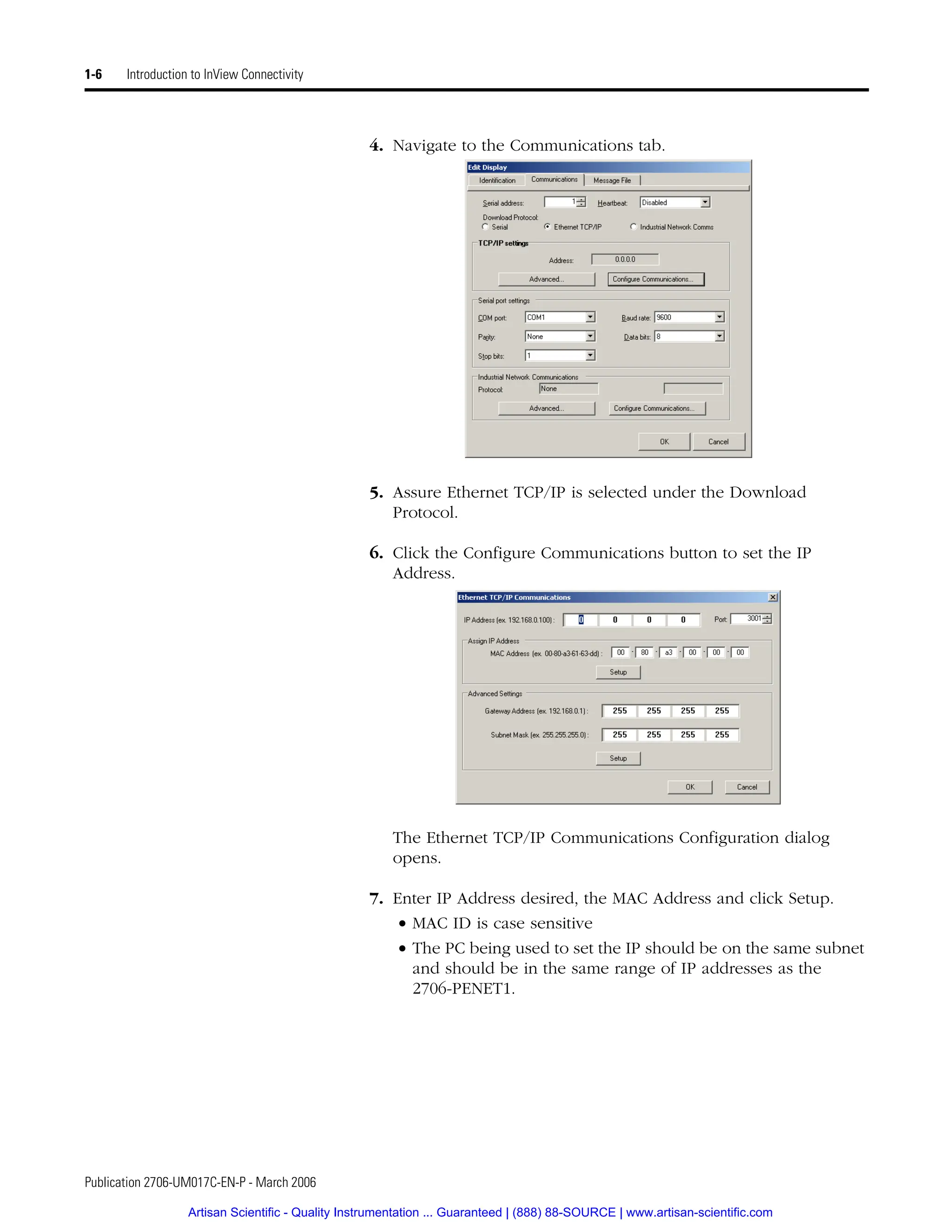 Publication 2706-UM017C-EN-P - March 2006
1-6 Introduction to InView Connectivity
4. Navigate to the Communications tab.
5. Assure Ethernet TCP/IP is selected under the Download
Protocol.
6. Click the Configure Communications button to set the IP
Address.
The Ethernet TCP/IP Communications Configuration dialog
opens.
7. Enter IP Address desired, the MAC Address and click Setup.
• MAC ID is case sensitive
• The PC being used to set the IP should be on the same subnet
and should be in the same range of IP addresses as the
2706-PENET1.
Artisan Scientific - Quality Instrumentation ... Guaranteed | (888) 88-SOURCE | www.artisan-scientific.com
 