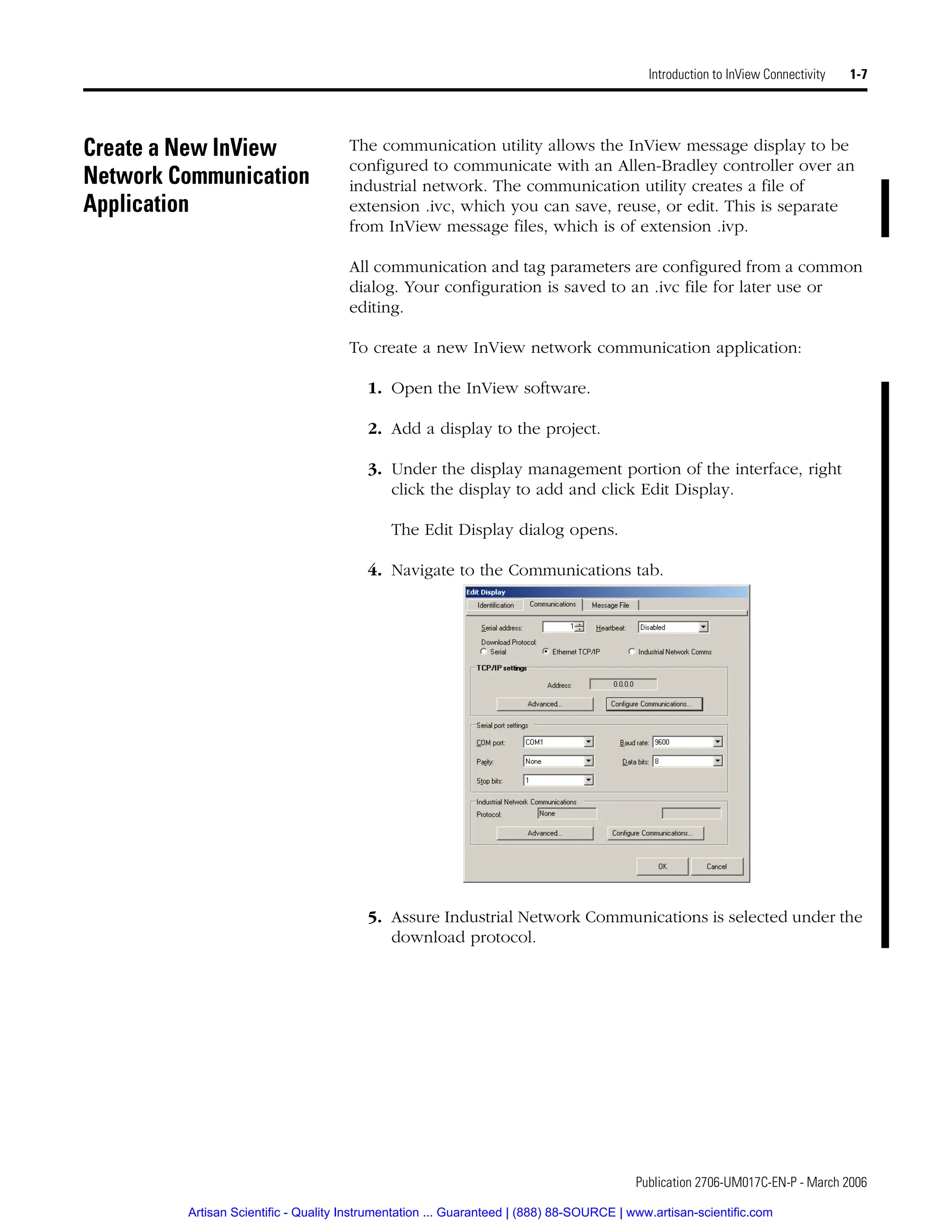 Publication 2706-UM017C-EN-P - March 2006
Introduction to InView Connectivity 1-7
Create a New InView
Network Communication
Application
The communication utility allows the InView message display to be
configured to communicate with an Allen-Bradley controller over an
industrial network. The communication utility creates a file of
extension .ivc, which you can save, reuse, or edit. This is separate
from InView message files, which is of extension .ivp.
All communication and tag parameters are configured from a common
dialog. Your configuration is saved to an .ivc file for later use or
editing.
To create a new InView network communication application:
1. Open the InView software.
2. Add a display to the project.
3. Under the display management portion of the interface, right
click the display to add and click Edit Display.
The Edit Display dialog opens.
4. Navigate to the Communications tab.
5. Assure Industrial Network Communications is selected under the
download protocol.
Artisan Scientific - Quality Instrumentation ... Guaranteed | (888) 88-SOURCE | www.artisan-scientific.com
 