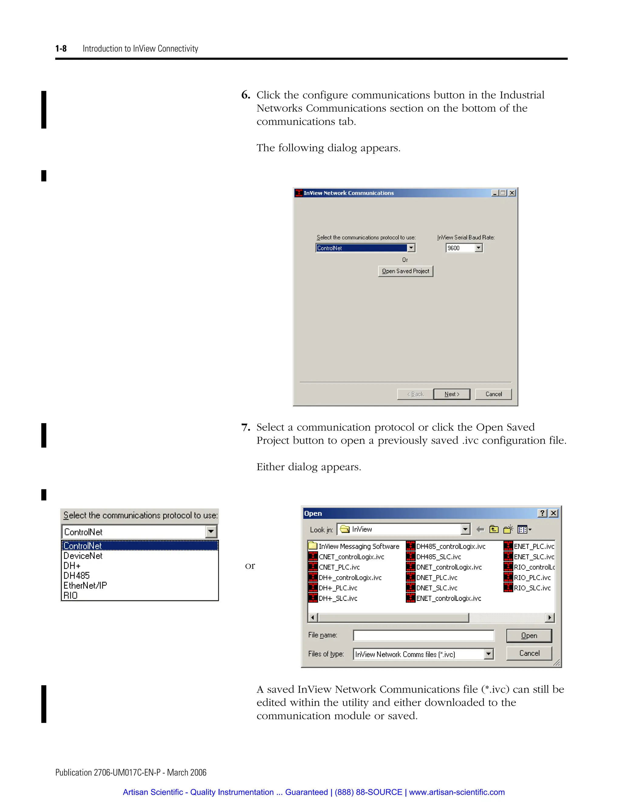 Publication 2706-UM017C-EN-P - March 2006
1-8 Introduction to InView Connectivity
6. Click the configure communications button in the Industrial
Networks Communications section on the bottom of the
communications tab.
The following dialog appears.
7. Select a communication protocol or click the Open Saved
Project button to open a previously saved .ivc configuration file.
Either dialog appears.
A saved InView Network Communications file (*.ivc) can still be
edited within the utility and either downloaded to the
communication module or saved.
or
Artisan Scientific - Quality Instrumentation ... Guaranteed | (888) 88-SOURCE | www.artisan-scientific.com
 
