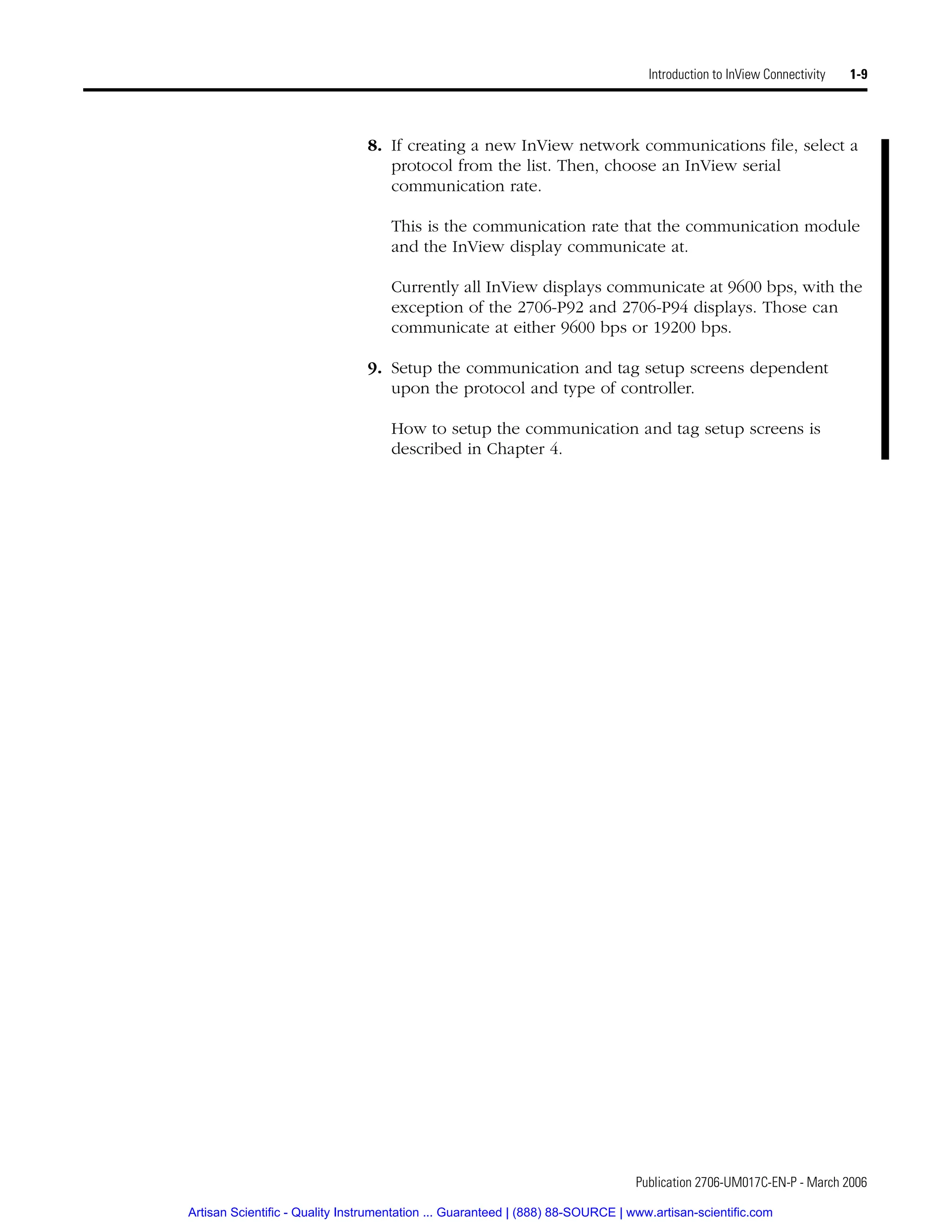 Publication 2706-UM017C-EN-P - March 2006
Introduction to InView Connectivity 1-9
8. If creating a new InView network communications file, select a
protocol from the list. Then, choose an InView serial
communication rate.
This is the communication rate that the communication module
and the InView display communicate at.
Currently all InView displays communicate at 9600 bps, with the
exception of the 2706-P92 and 2706-P94 displays. Those can
communicate at either 9600 bps or 19200 bps.
9. Setup the communication and tag setup screens dependent
upon the protocol and type of controller.
How to setup the communication and tag setup screens is
described in Chapter 4.
Artisan Scientific - Quality Instrumentation ... Guaranteed | (888) 88-SOURCE | www.artisan-scientific.com
 
