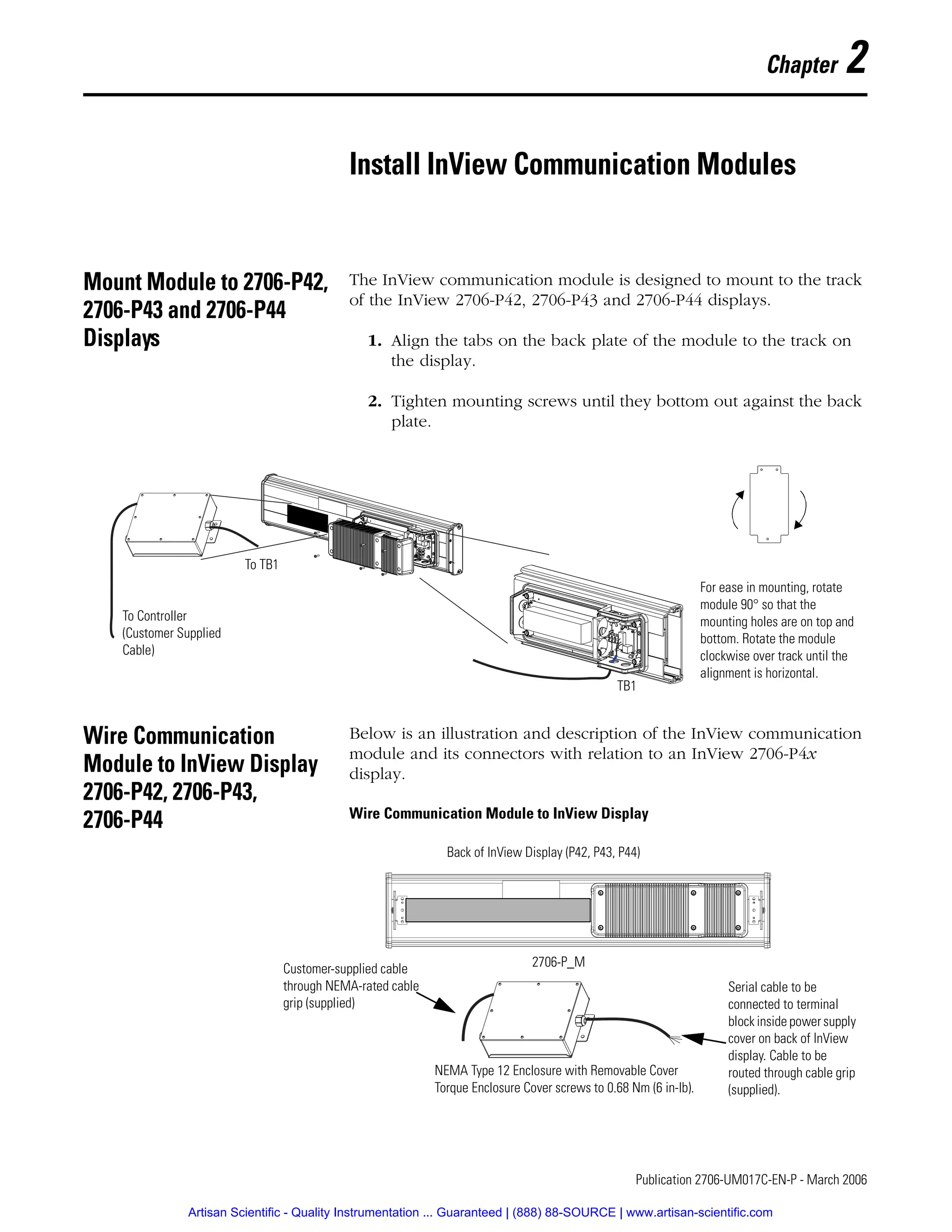 1 Publication 2706-UM017C-EN-P - March 2006
Chapter 2
Install InView Communication Modules
Mount Module to 2706-P42,
2706-P43 and 2706-P44
Displays
The InView communication module is designed to mount to the track
of the InView 2706-P42, 2706-P43 and 2706-P44 displays.
1. Align the tabs on the back plate of the module to the track on
the display.
2. Tighten mounting screws until they bottom out against the back
plate.
Wire Communication
Module to InView Display
2706-P42, 2706-P43,
2706-P44
Below is an illustration and description of the InView communication
module and its connectors with relation to an InView 2706-P4x
display.
Wire Communication Module to InView Display
For ease in mounting, rotate
module 90° so that the
mounting holes are on top and
bottom. Rotate the module
clockwise over track until the
alignment is horizontal.
TB1
To TB1
To Controller
(Customer Supplied
Cable)
NEMA Type 12 Enclosure with Removable Cover
Torque Enclosure Cover screws to 0.68 Nm (6 in-lb).
Customer-supplied cable
through NEMA-rated cable
grip (supplied)
Back of InView Display (P42, P43, P44)
Serial cable to be
connected to terminal
block inside powersupply
cover on back of InView
display. Cable to be
routed through cable grip
(supplied).
2706-P_M
Artisan Scientific - Quality Instrumentation ... Guaranteed | (888) 88-SOURCE | www.artisan-scientific.com
 