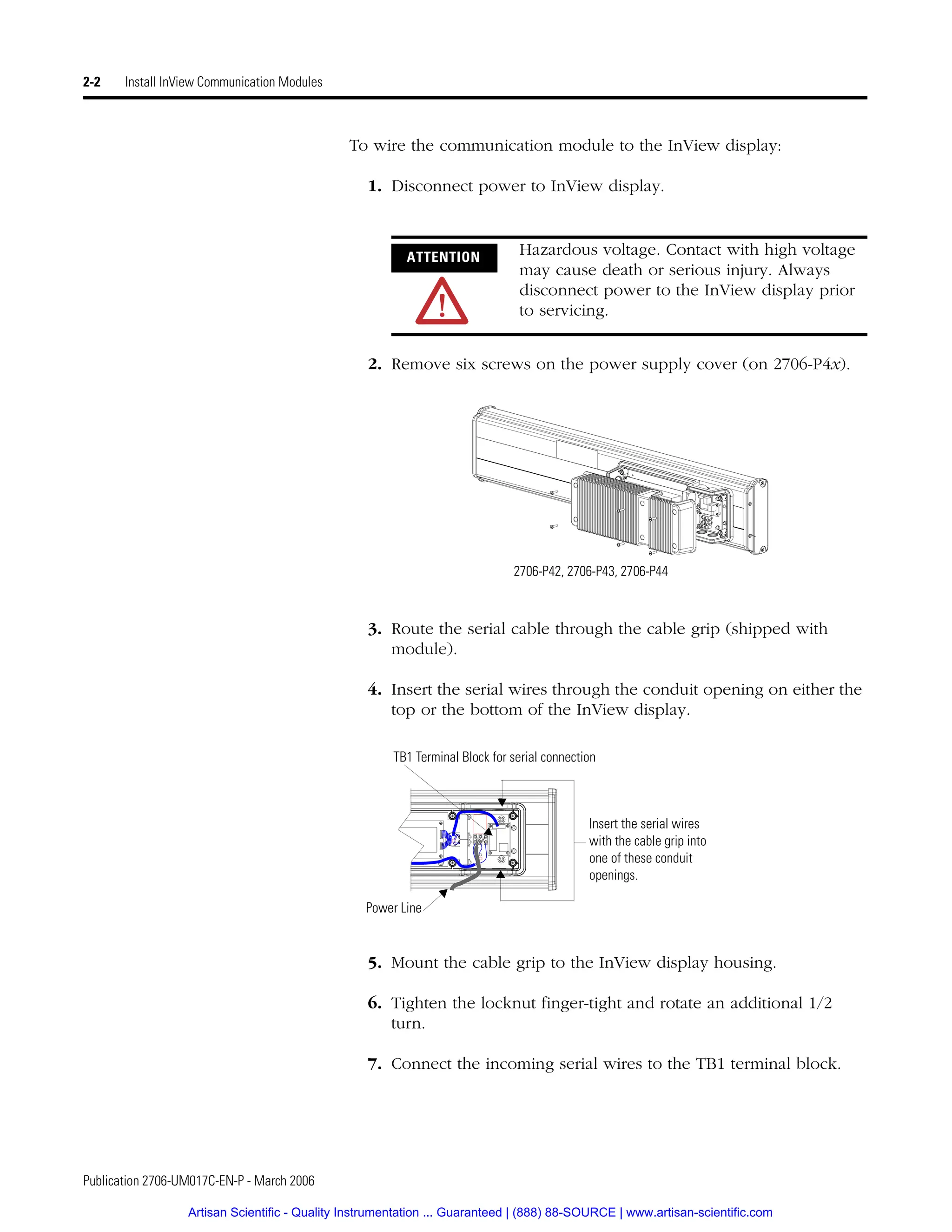 Publication 2706-UM017C-EN-P - March 2006
2-2 Install InView Communication Modules
To wire the communication module to the InView display:
1. Disconnect power to InView display.
2. Remove six screws on the power supply cover (on 2706-P4x).
3. Route the serial cable through the cable grip (shipped with
module).
4. Insert the serial wires through the conduit opening on either the
top or the bottom of the InView display.
5. Mount the cable grip to the InView display housing.
6. Tighten the locknut finger-tight and rotate an additional 1/2
turn.
7. Connect the incoming serial wires to the TB1 terminal block.
ATTENTION
Hazardous voltage. Contact with high voltage
may cause death or serious injury. Always
disconnect power to the InView display prior
to servicing.
2706-P42, 2706-P43, 2706-P44
Power Line
Insert the serial wires
with the cable grip into
one of these conduit
openings.
TB1 Terminal Block for serial connection
Artisan Scientific - Quality Instrumentation ... Guaranteed | (888) 88-SOURCE | www.artisan-scientific.com
 