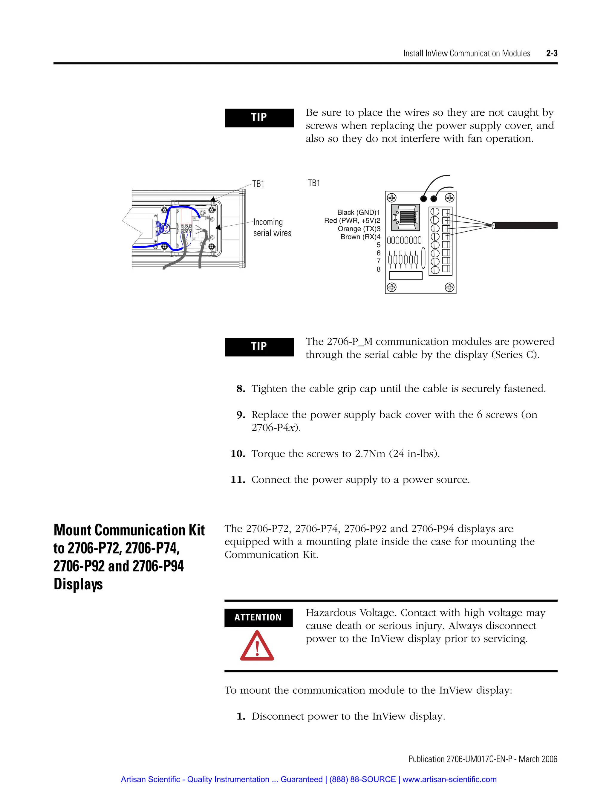 Publication 2706-UM017C-EN-P - March 2006
Install InView Communication Modules 2-3
8. Tighten the cable grip cap until the cable is securely fastened.
9. Replace the power supply back cover with the 6 screws (on
2706-P4x).
10. Torque the screws to 2.7Nm (24 in-lbs).
11. Connect the power supply to a power source.
Mount Communication Kit
to 2706-P72, 2706-P74,
2706-P92 and 2706-P94
Displays
The 2706-P72, 2706-P74, 2706-P92 and 2706-P94 displays are
equipped with a mounting plate inside the case for mounting the
Communication Kit.
To mount the communication module to the InView display:
1. Disconnect power to the InView display.
TIP Be sure to place the wires so they are not caught by
screws when replacing the power supply cover, and
also so they do not interfere with fan operation.
Black (GND)1
Red (PWR, +5V)2
Orange (TX)3
Brown (RX)4
5
6
7
8
Incoming
serial wires
TB1 TB1
TIP The 2706-P_M communication modules are powered
through the serial cable by the display (Series C).
ATTENTION Hazardous Voltage. Contact with high voltage may
cause death or serious injury. Always disconnect
power to the InView display prior to servicing.
Artisan Scientific - Quality Instrumentation ... Guaranteed | (888) 88-SOURCE | www.artisan-scientific.com
 