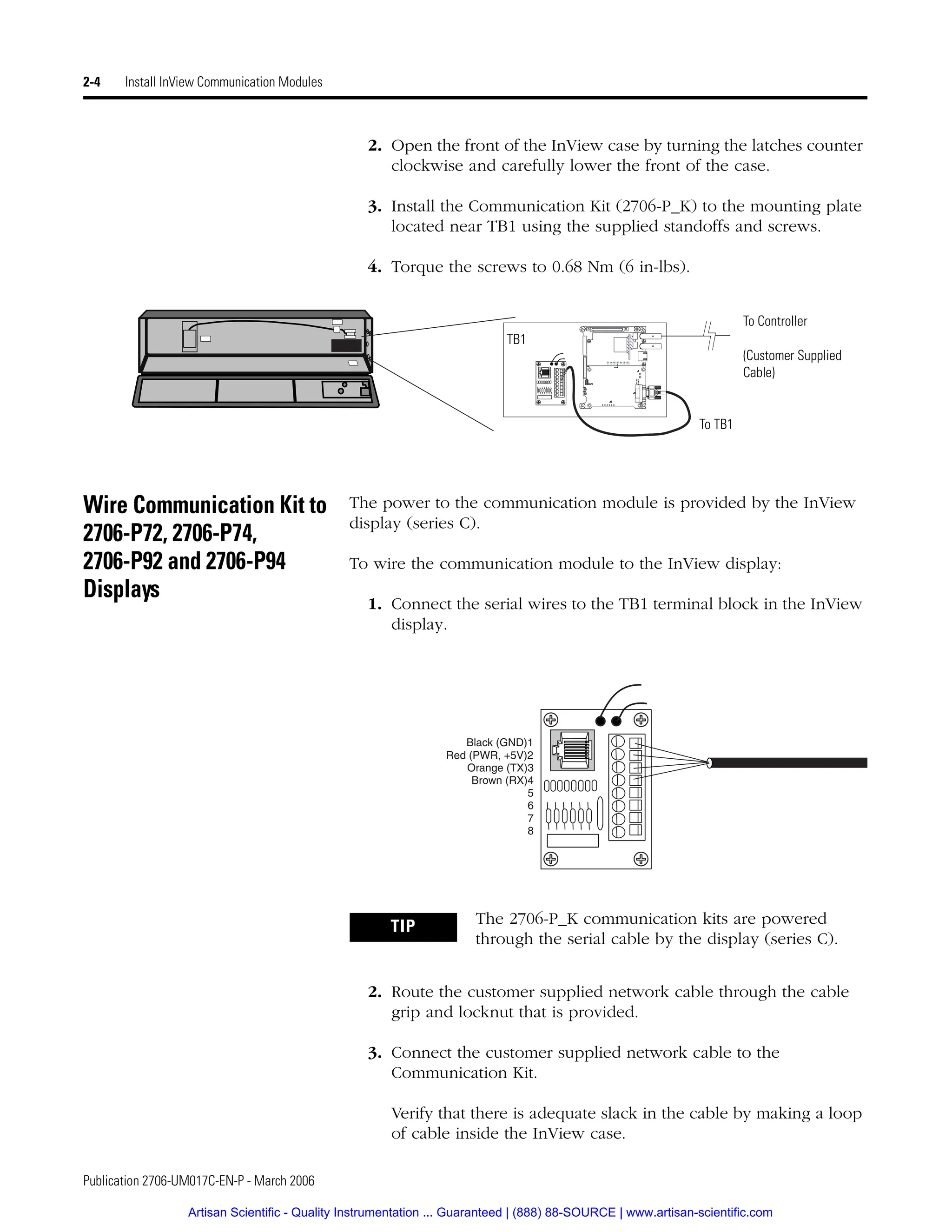 Publication 2706-UM017C-EN-P - March 2006
2-4 Install InView Communication Modules
2. Open the front of the InView case by turning the latches counter
clockwise and carefully lower the front of the case.
3. Install the Communication Kit (2706-P_K) to the mounting plate
located near TB1 using the supplied standoffs and screws.
4. Torque the screws to 0.68 Nm (6 in-lbs).
Wire Communication Kit to
2706-P72, 2706-P74,
2706-P92 and 2706-P94
Displays
The power to the communication module is provided by the InView
display (series C).
To wire the communication module to the InView display:
1. Connect the serial wires to the TB1 terminal block in the InView
display.
2. Route the customer supplied network cable through the cable
grip and locknut that is provided.
3. Connect the customer supplied network cable to the
Communication Kit.
Verify that there is adequate slack in the cable by making a loop
of cable inside the InView case.
TB1
To TB1
To Controller
(Customer Supplied
Cable)
TIP The 2706-P_K communication kits are powered
through the serial cable by the display (series C).
Black (GND)1
Red (PWR, +5V)2
Orange (TX)3
Brown (RX)4
5
6
7
8
Artisan Scientific - Quality Instrumentation ... Guaranteed | (888) 88-SOURCE | www.artisan-scientific.com
 